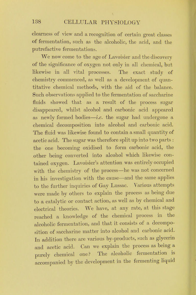 clearness of view and a recognition of certain great classes of fermentation, such as the alcoholic, the acid, and the putrefactive fermentations. We now come to the age of Lavoisier and the discovery of the significance of oxygen not only in all chemical, but likewise in all vital processes. The exact study of chemistry commenced, as well as a development of quan- titative chemical methods, with the aid of the balance. Such observations applied to the fermentation of saccharine fluids showed that as a result of the process sugar disappeared, whilst alcohol and carbonic acid appeared as newly formed bodies—i.e. the sugar had undergone a chemical decomposition into alcohol and carbonic acid. The fluid was likewise found to contain a small quantity of acetic acid. The sugar was therefore split up into two parts : the one becoxning oxidised to form carbonic acid, the other being converted into alcohol which likewise con- tained oxygen. Lavoisier's attention was entirely occupied with the chemistry of the process—he was not concerned in his investigation with the cause—and the same applies to the further inquiries of Gay Lussac, Various attempts were made by others to explain the process as being due to a catalytic or contact action, as well as by chemical and electrical theories. We have, at any rate, at this stage reached a knowledge of the chemical process in the alcoholic fermentation, and that it consists of a decompo- sition of saccharine matter into alcohol and carbonic acid. In addition there are various by-products, such as glycerin and acetic acid. Can we explain the process as being a purely chemical one.? The alcoholic fermentation is accompanied by the development in the fermenting liquid