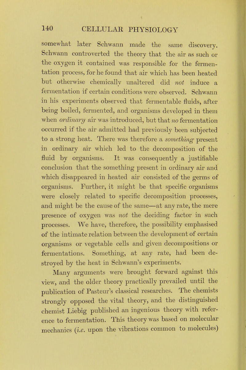 somewhat later Schwann made the same discovery. Schwann controverted the theory that the air as such or the oxygen it contained was responsible for the fermen- tation process, for he found that air which has been heated but otherwise chemically unaltered did not induce a fermentation if certain conditions were observed. Schwann in his experiments observed that fermentable fluids, after being boiled, fermented, and organisms developed in them when ordinary air w^as introduced, but that no fermentation occurred if the air admitted had previously been subjected to a strong heat. There was therefore a something present in ordinary air which led to the decomposition of the fluid by organisms. It was consequently a justifiable conclusion that the something present in ordinary air and which disappeared in heated air consisted of the germs of organisms. Further, it might be that specific organisms were closely related to specific decomposition processes, and might be the cause of the same—at any rate, the mere presence of oxygen was not the deciding factor in such processes. We have, therefore, the possibility emphasised of the intimate relation between the development of certain organisms or vegetable cells and given decompositions or fermentations. Something, at any rate, had been de- stroyed by the heat in Schwann's experiments. Many arguments were brought forward against this view, and the older theory practically prevailed until the publication of Pasteur's classical researches. The chemists strongly opposed the vital theory, and the distinguished chemist Liebig published an ingenious theory with refer- ence to fermentation. This theory was based on molecular mechanics {i.e. upon the vibrations common to molecules)