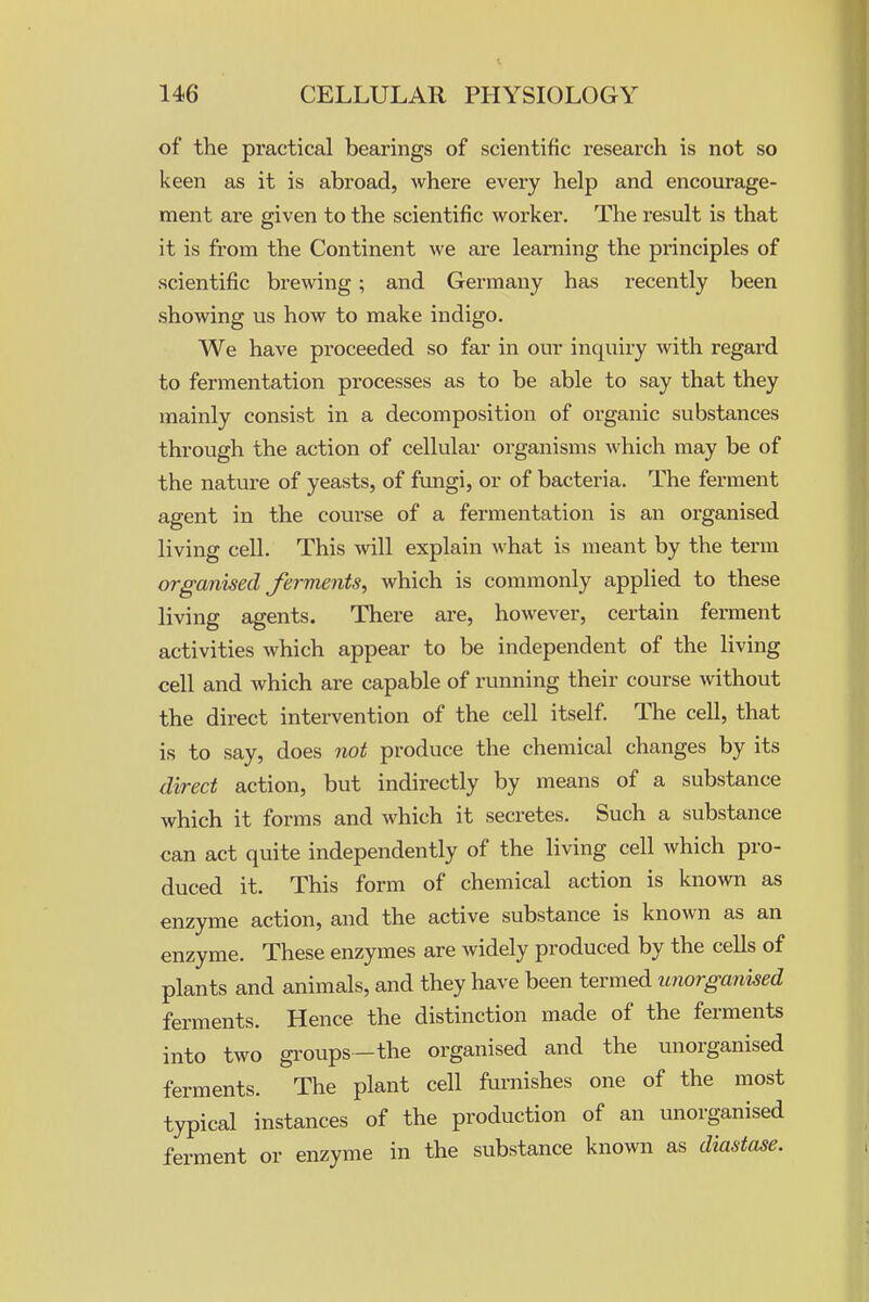 of the practical bearings of scientific research is not so keen as it is abroad, where every help and encourage- ment are given to the scientific worker. The result is that it is fi'om the Continent we are learning the principles of scientific brewing; and Germany has recently been showing us how to make indigo. We have proceeded so far in our inquiry with regard to fermentation processes as to be able to say that they mainly consist in a decomposition of organic substances through the action of cellular organisms which may be of the nature of yeasts, of fimgi, or of bacteria. The ferment agent in the course of a fermentation is an organised living cell. This will explain what is meant by the term organised ferments^ which is commonly applied to these living agents. There are, however, certain ferment activities which appear to be independent of the living cell and which are capable of running their course without the direct intervention of the cell itself. The cell, that is to say, does not produce the chemical changes by its direct action, but indirectly by means of a substance which it forms and which it secretes. Such a substance can act quite independently of the living cell which pro- duced it. This form of chemical action is known as enzyme action, and the active substance is known as an enzyme. These enzymes are widely produced by the cells of plants and animals, and they have been termed unorganised ferments. Hence the distinction made of the ferments into two gi-oups-the organised and the unorganised ferments. The plant cell furnishes one of the most typical instances of the production of an unorganised ferment or enzyme in the substance known as diastase.