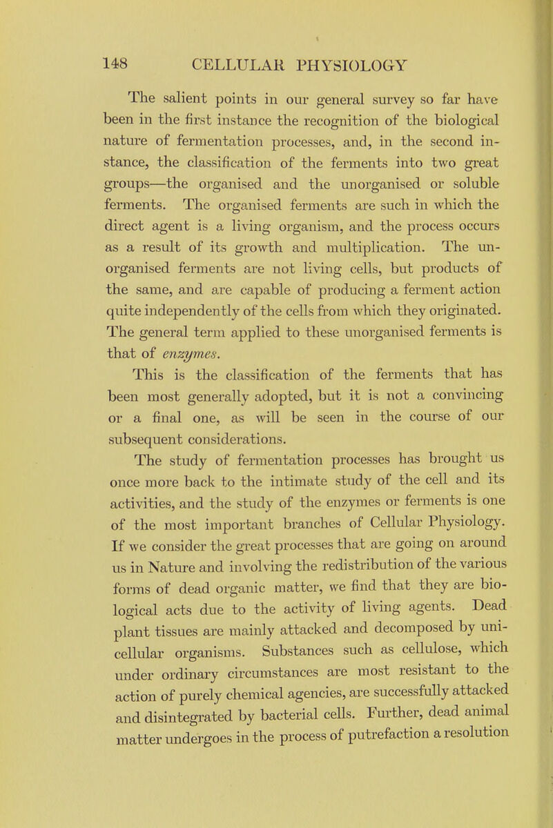 The salient points in our general survey so far have been in the first instance the recognition of the biological nature of fermentation processes, and, in the second in- stance, the classification of the ferments into two great groups—the organised and the unorganised or soluble ferments. The organised ferments are such in which the direct agent is a living organism, and the process occurs as a result of its growth and multiplication. The un- organised ferments are not living cells, but products of the same, and are capable of producing a ferment action quite independently of the cells from which they originated. The general term applied to these unorganised ferments is that of enzymes. This is the classification of the ferments that has been most generally adopted, but it is not a convincing or a final one, as will be seen in the coui-se of our subsequent considerations. The study of fermentation processes has brought us once more back to the intimate study of the cell and its activities, and the study of the enzymes or ferments is one of the most important branches of Cellular Physiology. If we consider the great processes that are going on around us in Nature and involving the redistribution of the various forms of dead organic matter, we find that they are bio- logical acts due to the activity of living agents. Dead plant tissues are mainly attacked and decomposed by uni- cellular organisms. Substances such as cellulose, which under ordinary circumstances are most resistant to the action of purely chemical agencies, are successfully attacked and disintegi-ated by bacterial cells. Fui-ther, dead animal matter undergoes in the process of putrefaction a resolution