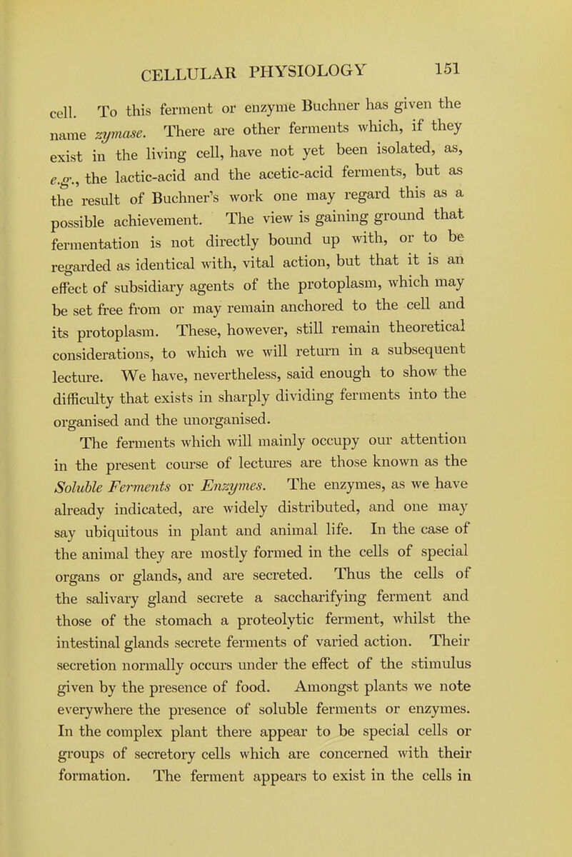 cell. To this ferment or enzyme Buchner has given the name zymase. There are other ferments which, if they exist in the living cell, have not yet been isolated, as, e.g., the lactic-acid and the acetic-acid ferments, but as the result of Buchner^s work one may regard this as a possible achievement. The view is gaining ground that fermentation is not directly bound up with, or to be regarded as identical with, vital action, but that it is an effect of subsidiary agents of the protoplasm, which may be set free from or may remain anchored to the cell and its protoplasm. These, however, still remain theoretical considerations, to which we will return in a subsequent lecture. We have, nevertheless, said enough to show the difficulty that exists in sharply dividing ferments into the organised and the unorganised. The ferments which will mainly occupy our attention in the present com-se of lectui-es are those known as the Soluble Ferments or Enzymes. The enzymes, as we have already indicated, are widely distributed, and one may say ubiquitous in plant and animal life. In the case of the animal they are mostly formed in the cells of special organs or glands, and are secreted. Thus the cells of the salivary gland secrete a saccharifying ferment and those of the stomach a proteolytic ferment, whilst the intestinal glands secrete ferments of varied action. Their secretion normally occurs under the effect of the stimulus given by the presence of food. Amongst plants we note everywhei'e the presence of soluble ferments or enzymes. In the complex plant there appear to be special cells or gi'oups of secretory cells which are concerned with their formation. The ferment appears to exist in the cells in