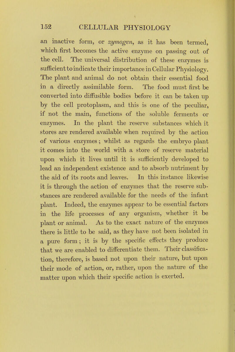 an inactive form, or zymogen, as it has been termed, which first becomes the active enzyme on passing out of the cell. The universal distribution of these enzymes is sufficient to indicate their importance in Cellular Physiology. The plant and animal do not obtain their essential food in a directly assimilable form. The food must first be converted into diffusible bodies before it can be taken up by the cell protoplasm, and this is one of the peculiar, if not the main, functions of the soluble ferments or enzymes. In the plant the reserve substances which it stores are rendered available when required by the action of various enzymes; whilst as regards the embryo plant it comes into the world with a store of reserve material upon which it lives until it is sufficiently developed to lead an independent existence and to absorb nutriment by the aid of its roots and leaves. In this instance likewise it is thi'ough the action of enzymes that the reserve sub- stances are rendered available for the needs of the infant plant. Indeed, the enzymes appear to be essential factors in the life processes of any organism, whether it be plant or animal. As to the exact nature of the enzymes there is little to be said, as they have not been isolated in a pure form; it is by the specific effects they produce that we are enabled to differentiate them. Their classifica- tion, therefore, is based not upon their nature, but upon their mode of action, or, rather, upon the nature of the matter upon which their specific action is exerted.