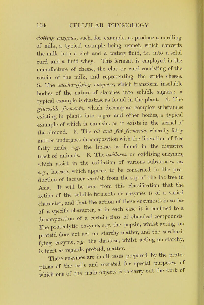 clotting' enzymes, such, for example, as produce a curdling of milk, a typical example being rennet, which converts the milk into a clot and a watery fluid, i.e. into a solid curd and a fluid whey. This ferment is employed in the manufactui-e of cheese, the clot or curd consisting of the casein of the milk, and representing the crude cheese. 3. The saccharifying enzymes, which transform insoluble bodies of the nature of starches into soluble sugars ; a typical example is diastase as found in the plant. 4. The glucoside fervients, which decompose complex substances existing in plants into sugar and other bodies, a typical example of which is emulsin, as it exists in the kernel of the almond. 5. The oil and fat ferments, whereby fatty matter undergoes decomposition with the liberation of free fatty acids, e.g. the lipase, as found in the digestive tract of animals. 6. The oxidases, or oxidising enzymes, which assist in the oxidation of various substances, as, e.g., laccase, Avhich appears to be concerned in the pro- duction of lacquer varnish from the sap of the lac tree in Asia. It will be seen from this classification that the action of the soluble ferments or enzymes is of a varied character, and that the action of these enzymes is in so far of a specific character, as in each case it is confined to a decomposition of a certain class of chemical compounds. The proteolytic enzyme, e.g. the pepsin, whilst acting on proteid does not act on starchy matter, and the sacchari- fying enzyme, e.g. the diastase, whilst acting on starchy, is inert as regards proteid, matter. These enzymes are in all cases prepared by the proto- plasm of the cells and secreted for special purposes, of which one of the main objects is to carry out the work of