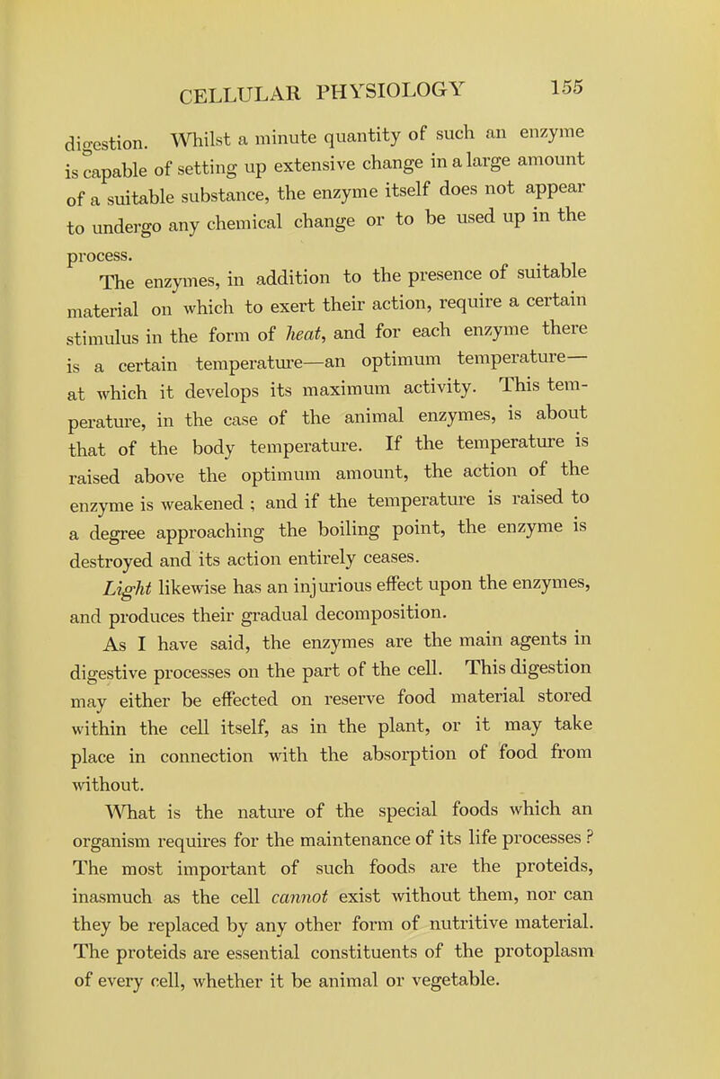 digestion, milst a minute quantity of such an enzyme is capable of setting up extensive change in a large amount of a suitable substance, the enzyme itself does not appear to undergo any chemical change or to be used up in the process. The enzymes, in addition to the presence of suitable material on which to exert their action, require a certain stimulus in the form of heat, and for each enzyme there is a certain temperature—an optimum temperature— at which it develops its maximum activity. This tem- perature, in the case of the animal enzymes, is about that of the body temperature. If the temperature is raised above the optimum amount, the action of the enzyme is weakened ; and if the temperature is raised to a degree approaching the boiling point, the enzyme is destroyed and its action entirely ceases. Light likewise has an injurious effect upon the enzymes, and produces their gradual decomposition. As I have said, the enzymes are the main agents in digestive processes on the part of the cell. This digestion may either be effected on reserve food material stored within the cell itself, as in the plant, or it may take place in connection with the absorption of food from without. What is the natm-e of the special foods which an organism requires for the maintenance of its life processes ? The most important of such foods are the proteids, inasmuch as the cell cannot exist without them, nor can they be replaced by any other form of nutritive material. The proteids are essential constituents of the protoplasm of every cell, whether it be animal or vegetable.