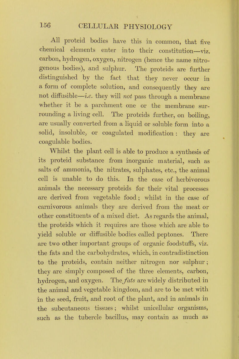 All proteid bodies have this in common, that five chemical elements enter into their constitution—viz. carbon, hydi-ogen, oxygen, nitrogen (hence the name nitro- genous bodies), and sulphur-. The proteids are further distinguished by the fact that they never occur in a form of complete solution, and consequently they are not diffiisible—i.e. they will not pass through a membrane whether it be a parchment one or the membrane sur- rounding a living cell. The proteids further, on boiling, are usually converted from a liquid or soluble form into a solid, insoluble; or coagulated modification: they are coagulable bodies. Whilst the plant cell is able to produce a synthesis of its proteid substance from inorganic material, such as salts of ammonia, the nitrates, sulphates, etc., the animal cell is unable to do this. In the case of herbivorous animals the necessary proteids for their vital processes are derived from vegetable food; whilst in the case of carnivorous animals they are derived from the meat or other constituents of a mixed diet. As regards the animal, the proteids which it requires are those Avhich are able to yield soluble or diffusible bodies called peptones. There are two other important gi-oups of organic foodstuffs, viz. the fats and the carbohydrates, which, in contradistinction to the proteids, contain neither nitrogen nor sulphur; they are simply composed of the three elements, carbon, hydrogen, and oxygen. The^ats are widely distributed in the animal and vegetable kingdom, and are to be met with in the seed, fruit, and root of the plant, and in animals in the subcutaneous tissues; whilst imicellular organisms, such as the tubercle bacillus, may contain as much as