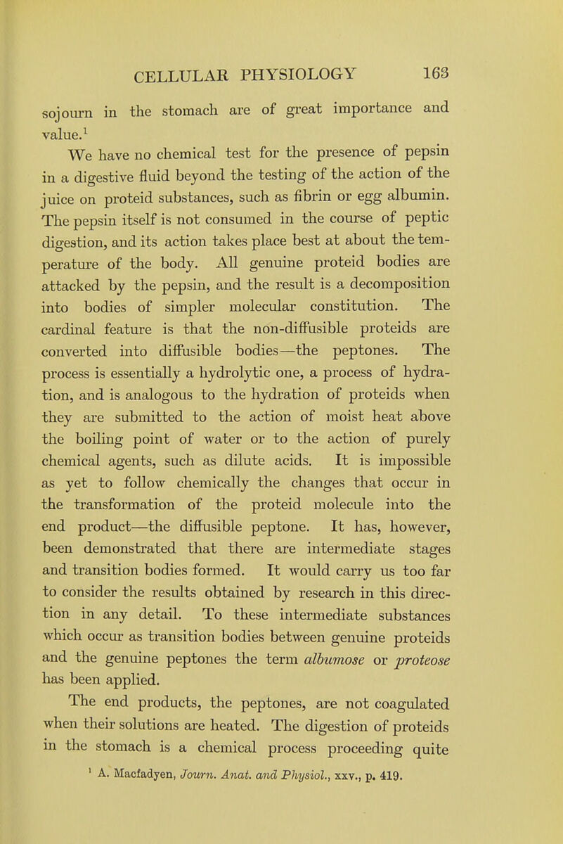 sojoui-n in the stomach are of great importance and value. ^ We have no chemical test for the presence of pepsin in a digestive fluid beyond the testing of the action of the juice on proteid substances, such as fibrin or egg albumin. The pepsin itself is not consumed in the course of peptic digestion, and its action takes place best at about the tem- perature of the body. All genuine proteid bodies are attacked by the pepsin, and the result is a decomposition into bodies of simpler molecular constitution. The cardinal feature is that the non-diffusible proteids are converted into diffusible bodies—the peptones. The process is essentially a hydrolytic one, a process of hydra- tion, and is analogous to the hydration of proteids when they are submitted to the action of moist heat above the boiling point of water or to the action of purely chemical agents, such as dilute acids. It is impossible as yet to follow chemically the changes that occur in the transformation of the proteid molecule into the end product—the diffusible peptone. It has, however, been demonstrated that there are intermediate stages and transition bodies formed. It would carry us too far to consider the results obtained by research in this direc- tion in any detail. To these intermediate substances which occur as transition bodies between genuine proteids and the genuine peptones the term alhumose or proteose has been applied. The end products, the peptones, are not coagulated when their solutions are heated. The digestion of proteids in the stomach is a chemical process proceeding quite ' A. Macfadyen, Journ. Anat. and Physiol, xxv., p. 419.