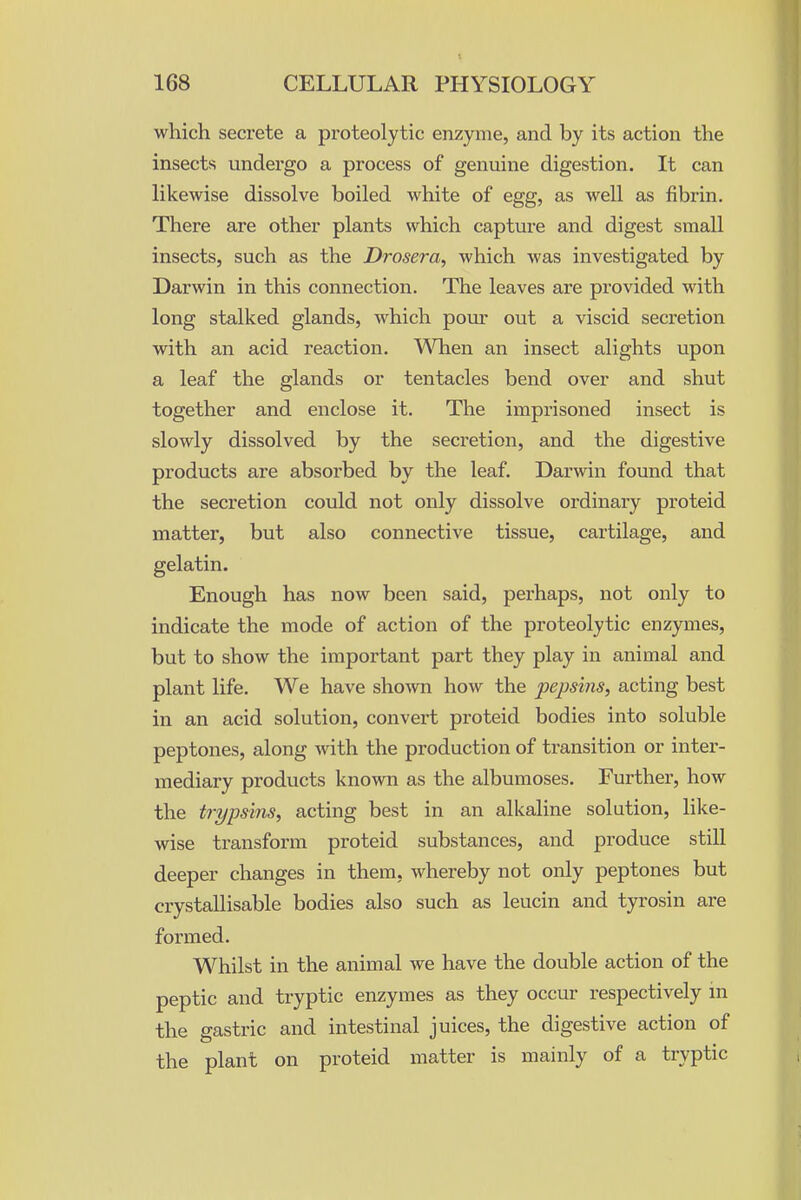 which secrete a proteolytic enzyme, and by its action the insects undergo a process of genuine digestion. It can likewise dissolve boiled white of egg, as well as fibrin. There are other plants which capture and digest small insects, such as the Drosera, which was investigated by Darwin in this connection. The leaves are provided with long stalked glands, which poiu' out a viscid secretion with an acid reaction. When an insect alights upon a leaf the glands or tentacles bend over and shut together and enclose it. The imprisoned insect is slowly dissolved by the secretion, and the digestive products are absorbed by the leaf. Darwin found that the secretion could not only dissolve ordinary proteid matter, but also connective tissue, cartilage, and gelatin. Enough has now been said, perhaps, not only to indicate the mode of action of the proteolytic enzymes, but to show the important part they play in animal and plant life. We have shown how the pepsins, acting best in an acid solution, convert proteid bodies into soluble peptones, along with the production of transition or inter- mediary products known as the albumoses. Further, how the trypsins, acting best in an alkaline solution, like- wise transform proteid substances, and produce still deeper changes in them, whereby not only peptones but crystallisable bodies also such as leucin and tyrosin are formed. Whilst in the animal we have the double action of the peptic and tryptic enzymes as they occur respectively in the gastric and intestinal juices, the digestive action of the plant on proteid matter is mainly of a tryptic