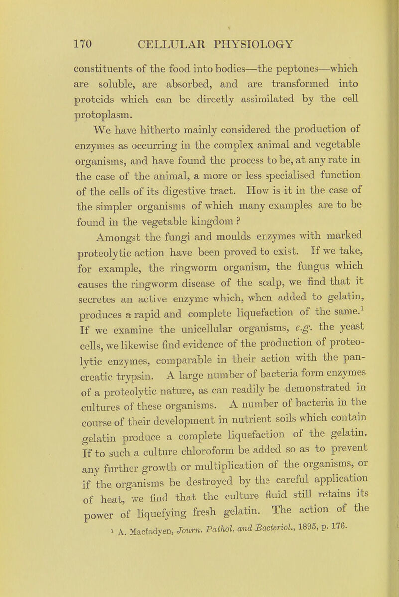 constituents of the food into bodies—the peptones—which are soluble, are absorbed, and are transformed into proteids which can be directly assimilated by the cell protoplasm. We have hitherto mainly considered the production of enzymes as occurring in the complex animal and vegetable organisms, and have found the process to be, at any rate in the case of the animal, a more or less specialised function of the cells of its digestive tract. How is it in the case of the simpler organisms of which many examples are to be found in the vegetable kingdom ? Amongst the fungi and moulds enzymes with marked proteolytic action have been proved to exist. If we take, for example, the ringworm organism, the fungus which causes the ringworm disease of the scalp, we find that it secretes an active enzyme which, when added to gelatin, produces a; rapid and complete liquefaction of the same.^ If we examine the unicellular organisms, e.g. the yeast cells, we likewise find evidence of the production of proteo- lytic enzymes, comparable in their action with the pan- creatic trypsin. A large number of bacteria form enzymes of a proteolytic nature, as can readily be demonstrated in cultures of these organisms. A number of bacteria in the course of their development in nutrient soils which contain gelatin produce a complete liquefaction of the gelatin. If to such a culture chloroform be added so as to prevent any further growth or multiplication of the organisms, or if the organisms be destroyed by the careful application of heat, we find that the culture fluid still retains its power of liquefying fresh gelatin. The action of the ' A. Macfadyen, Journ. Pathol, and Bacterial., 1895, p. 176.