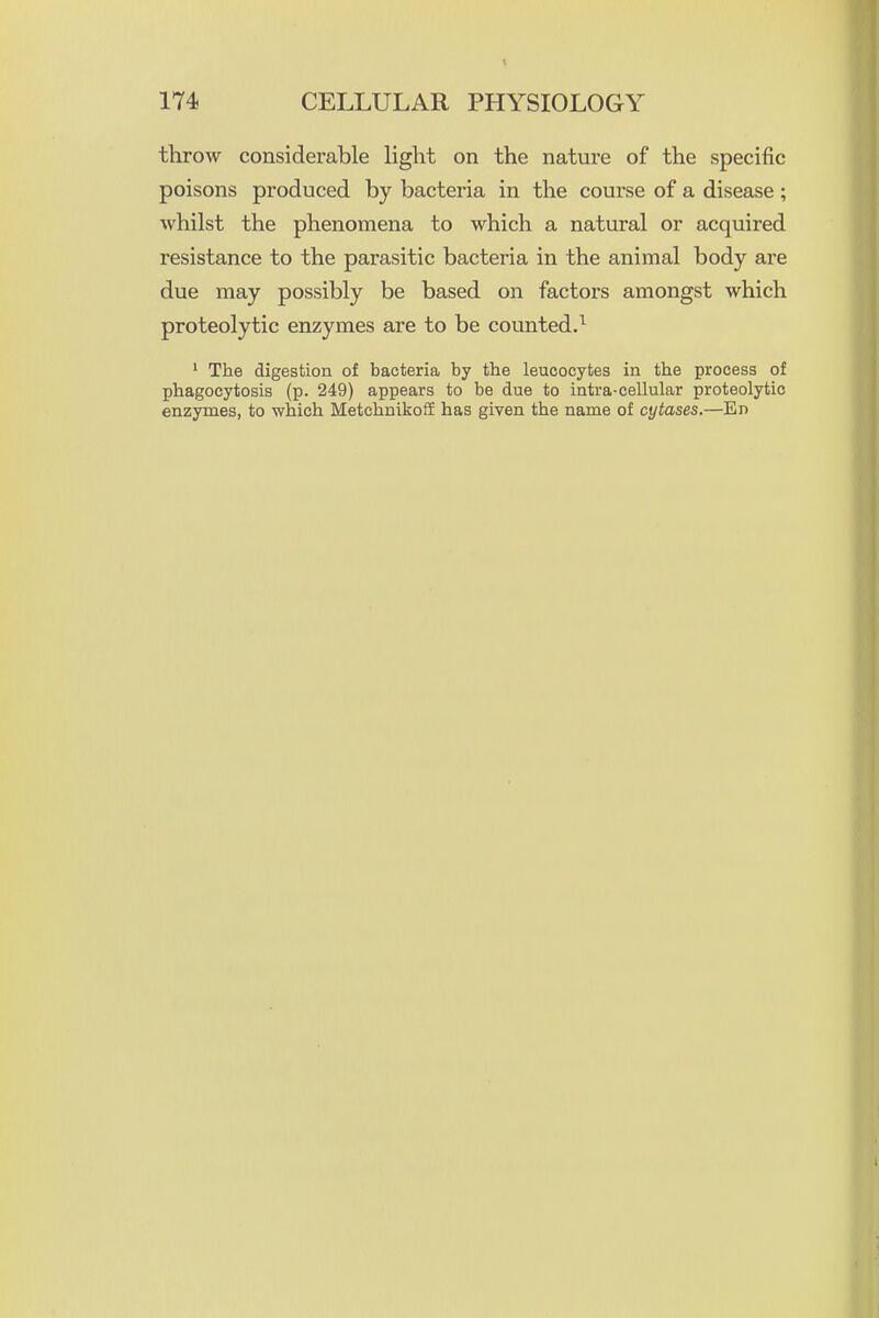 throw considerable light on the nature of the specific poisons produced by bacteria in the course of a disease ; whilst the phenomena to which a natural or acquired resistance to the parasitic bacteria in the animal body are due may possibly be based on factors amongst which proteolytic enzymes are to be counted.^ ' The digestion of bacteria by the leucocytes in the process of phagocytosis (p. 249) appears to be due to intra-cellular proteolytic enzymes, to which Metchnikoff has given the name of cytases.—En