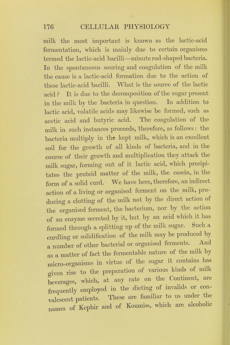 milk the most important is known as the lactic-acid fermentation, which is mainly due to certain organisms termed the lactic-acid bacilli—minute rod-shaped bacteria. In the spontaneous souring and coagulation of the milk the cause is a lactic-acid formation due to the action of these lactic-acid bacilli. What is the source of the lactic acid ? It is due to the decomposition of the sugar present in the milk by the bacteria in question. In addition to lactic acid, volatile acids may likewise be formed, such as acetic acid and butyric acid. The coagulation of the milk in such instances proceeds, therefore, as follows : the bacteria multiply in the kept milk, which is an excellent soil for the growth of all kinds of bacteria, and in the course of their growth and multiplication they attack the milk sugar, forming out of it lactic acid, which precipi- tates the proteid matter of the milk, the casein, in the form of a solid cm-d. We have here, therefore, an indirect action of a living or organised ferment on the milk, pro- ducing a clotting of the milk not by the direct action of the organised ferment, the bacterium, nor by the action of an enzyme secreted by it, but by an acid which it has formed through a splitting up of the milk sugar. Such a curdling or solidification of the milk may be produced by a number of other bacterial or organised ferments. And as a matter of fact the fermentable nature of the milk by micro-organisms in virtue of the sugar it contains has given rise to the preparation of various kinds of milk beverages, which, at any rate on the Continent, are frequently employed in the dieting of invahds or con- valescent patients. These are familiar to us under the names of Kephir and of Koumiss, which are alcoholic