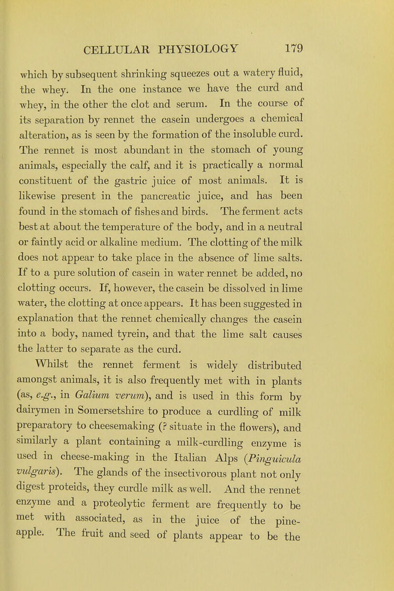 which by subsequent shrinking squeezes out a watery fluid, the whey. Li the one instance we have the curd and whey, in the other the clot and serum. In the course of its separation by rennet the casein undergoes a chemical alteration, as is seen by the formation of the insoluble curd. The rennet is most abundant in the stomach of young animals, especially the calf, and it is practically a normal constituent of the gastric juice of most animals. It is likewise present in the pancreatic juice, and has been found in the stomach of fishes and birds. The ferment acts best at about the temperature of the body, and in a neutral or faintly acid or alkaline medium. The clotting of the milk does not appear to take place in the absence of lime salts. If to a pure solution of casein in water rennet be added, no clotting occurs. If, however, the casein be dissolved in lime water, the clotting at once appears. It has been suggested in explanation that the rennet chemically changes the casein into a body, named tyrein, and that the lime salt causes the latter to separate as the curd. Whilst the rennet ferment is widely distributed amongst animals, it is also frequently met with in plants (as, e.g., in Galium verum\ and is used in this form by dairymen in Somersetshire to produce a curdling of milk preparatory to cheesemaking (? situate in the flowers), and similarly a plant containing a milk-curdling enzyme is used in cheese-making in the Italian Alps (Pingukula vulgaris). The glands of the insectivorous plant not only digest proteids, they curdle milk as well. And the rennet enzyme and a proteolytic ferment are frequently to be met with associated, as in the juice of the pine- apple. The fruit and seed of plants appear to be the