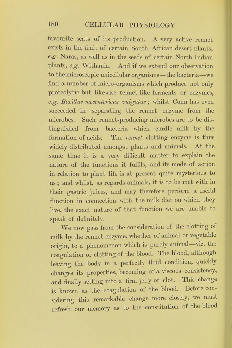 favourite seats of its production. A very active rennet exists in the fruit of certain South African desert plants, e.g. Naras, as well as in the seeds of certain North Indian plants, e.g. Withania. And if we extend our observation to the microscopic unicellular organisms—the bacteria—we find a number of micro-organisms which produce not only proteolytic but likewise rennet-like ferments or enzymes, e.g. Bacillits mesenteriaiis vulgatus; whilst Conn has even succeeded in separating the rennet enzyme from the microbes. Such rennet-producing microbes are to be dis- tinguished from bacteria which cm'dle milk by the formation of acids. The rennet clotting enzyme is thus widely distributed amongst plants and animals. At the same time it is a very difficult matter to explain the nature of the functions it fulfils, and its mode of action in relation to plant life is at present quite mysterious to us; and whilst, as regards animals, it is to be met with in their gastric juices, and may therefore perform a useful function in connection with the milk diet on which they live, the exact nature of that function we are unable to speak of definitely. We now pass from the consideration of the clotting of milk by the rennet enzyme, whether of animal or vegetable origin, to a phenomenon which is purely animal—viz. the coagulation or clotting of the blood. The blood, although leaving the body in a perfectly fluid condition, quickly changes its properties, becoming of a viscous consistency, and finaUy setting into a firm jeUy or clot. This change is known as the coagulation of the blood. Before con- sidering this remarkable change more closely, we must refresh our memory as to the constitution of the blood