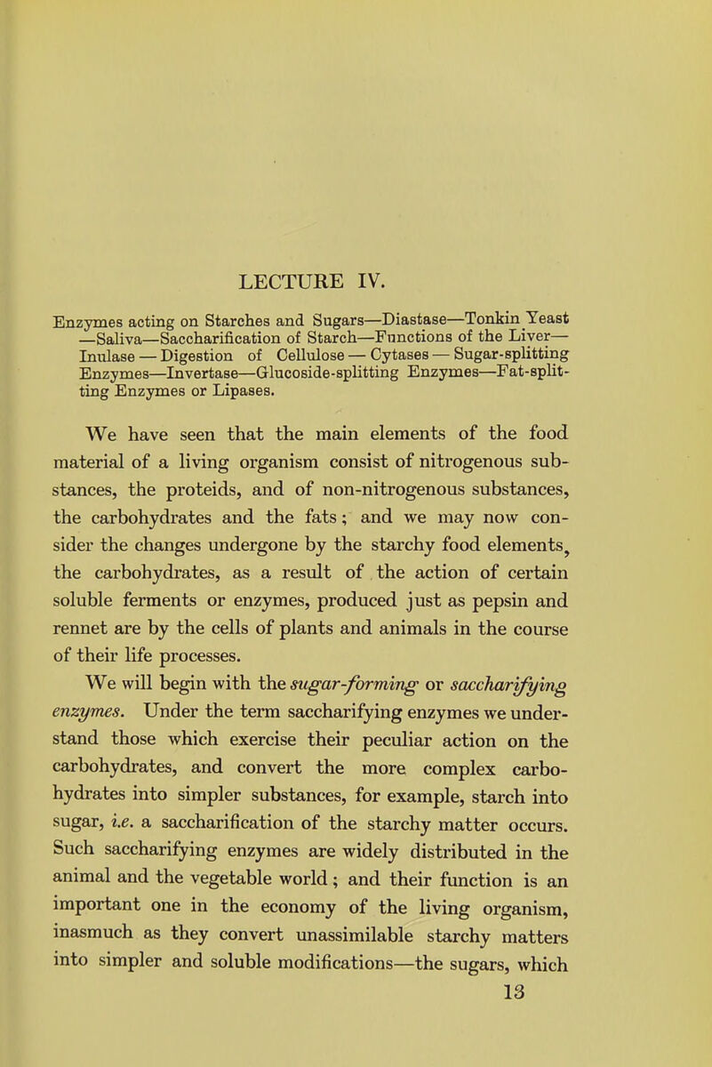 Enzymes acting on Starches and Sugars—Diastase—Tonkin Yeast —Saliva—Saccharification of Starch—Functions of the Liver— Inulase — Digestion of Cellulose — Cytases — Sugar-splitting Enzymes—Invertase—Glucoside-splitting Enzymes—Fat-split- ting Enzymes or Lipases. We have seen that the main elements of the food material of a living organism consist of nitrogenous sub- stances, the proteids, and of non-nitrogenous substances, the carbohydrates and the fats; and we may now con- sider the changes undergone by the starchy food elements^ the carbohydrates, as a result of the action of certain soluble ferments or enzymes, produced just as pepsin and rennet are by the cells of plants and animals in the course of their life processes. We will begin with the sugar-forming or saccharifying enzymes. Under the term saccharifying enzymes we under- stand those which exercise their peculiar action on the carbohydrates, and convert the more complex carbo- hydrates into simpler substances, for example, starch into sugar, ie. a saccharification of the starchy matter occurs. Such saccharifying enzymes are widely distributed in the animal and the vegetable world; and their function is an important one in the economy of the living organism, inasmuch as they convert unassimilable starchy matters into simpler and soluble modifications—the sugars, which 13