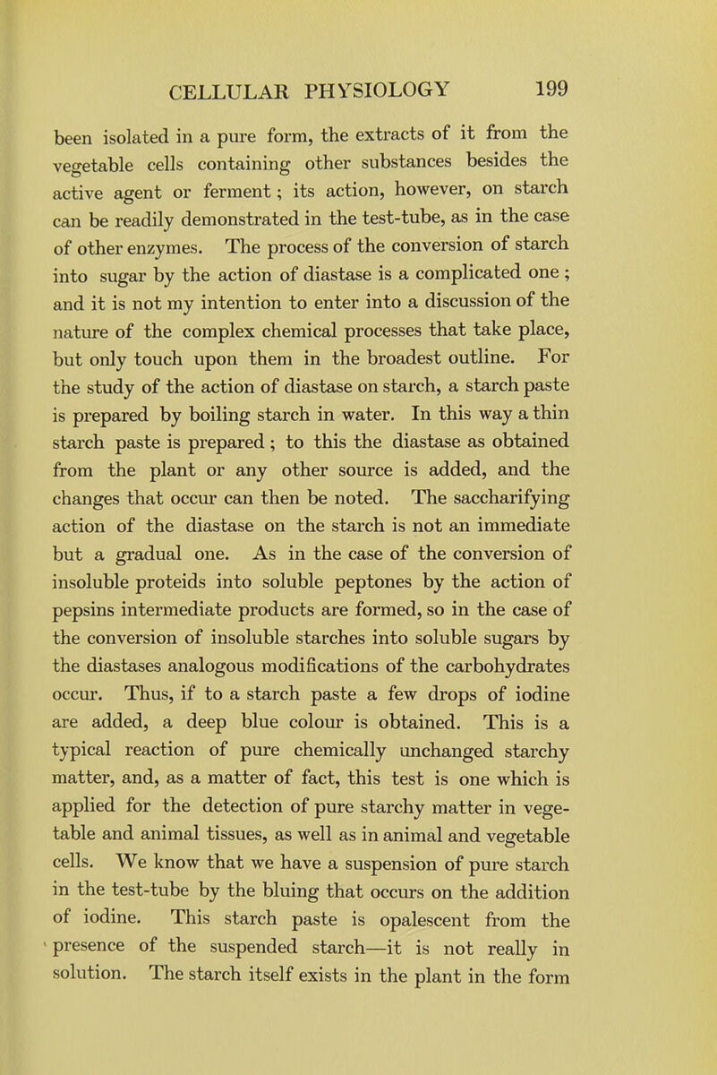 been isolated in a pure form, the extracts of it from the vegetable cells containing other substances besides the active agent or ferment; its action, however, on starch can be readily demonstrated in the test-tube, as in the case of other enzymes. The process of the conversion of starch into sugar by the action of diastase is a complicated one ; and it is not my intention to enter into a discussion of the nature of the complex chemical processes that take place, but only touch upon them in the broadest outline. For the study of the action of diastase on starch, a starch paste is prepared by boiling starch in water. In this way a thin starch paste is prepared; to this the diastase as obtained from the plant or any other source is added, and the changes that occur can then be noted. The saccharifying action of the diastase on the starch is not an immediate but a gradual one. As in the case of the conversion of insoluble proteids into soluble peptones by the action of pepsins intermediate products are formed, so in the case of the conversion of insoluble starches into soluble sugars by the diastases analogous modifications of the carbohydrates occur. Thus, if to a starch paste a few drops of iodine are added, a deep blue colour is obtained. This is a typical reaction of pure chemically unchanged starchy matter, and, as a matter of fact, this test is one which is applied for the detection of pure starchy matter in vege- table and animal tissues, as well as in animal and vegetable cells. We know that we have a suspension of pure starch in the test-tube by the bluing that occurs on the addition of iodine. This starch paste is opalescent from the • presence of the suspended starch—it is not really in solution. The starch itself exists in the plant in the form