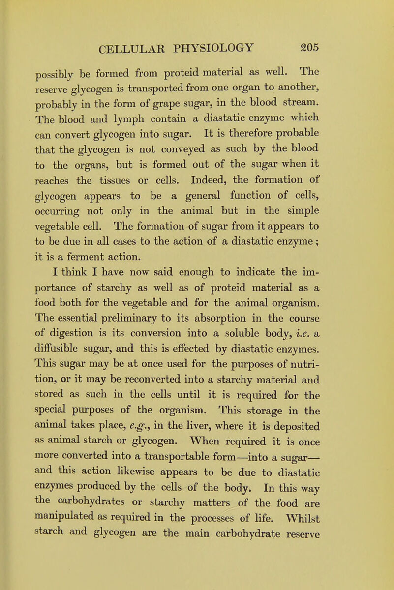 possibly be formed from proteid material as well. The reserve glycogen is transported from one organ to another, probably in the form of grape sugar, in the blood stream. The blood and lymph contain a diastatic enzyme which can convert glycogen into sugar. It is therefore probable that the glycogen is not conveyed as such by the blood to the organs, but is formed out of the sugar when it reaches the tissues or cells. Indeed, the formation of glycogen appears to be a general function of cells, occurring not only in the animal but in the simple vegetable cell. The formation of sugar from it appears to to be due in all cases to the action of a diastatic enzyme; it is a ferment action. I think I have now said enough to indicate the im- portance of starchy as well as of proteid material as a food both for the vegetable and for the animal organism. The essential preliminary to its absorption in the course of digestion is its conversion into a soluble body, i.e. a diffusible sugar, and this is effected by diastatic enzymes. This sugar may be at once used for the purposes of nutri- tion, or it may be reconverted into a starchy material and stored as such in the cells until it is required for the special purposes of the organism. This storage in the animal takes place, e.g., in the liver, where it is deposited as animal starch or glycogen. When required it is once more converted into a transportable form—into a sugar— and this action likewise appears to be due to diastatic enzymes produced by the cells of the body. In this way the carbohydrates or starchy matters of the food are manipulated as required in the processes of life. Whilst starch and glycogen are the main carbohydrate reserve