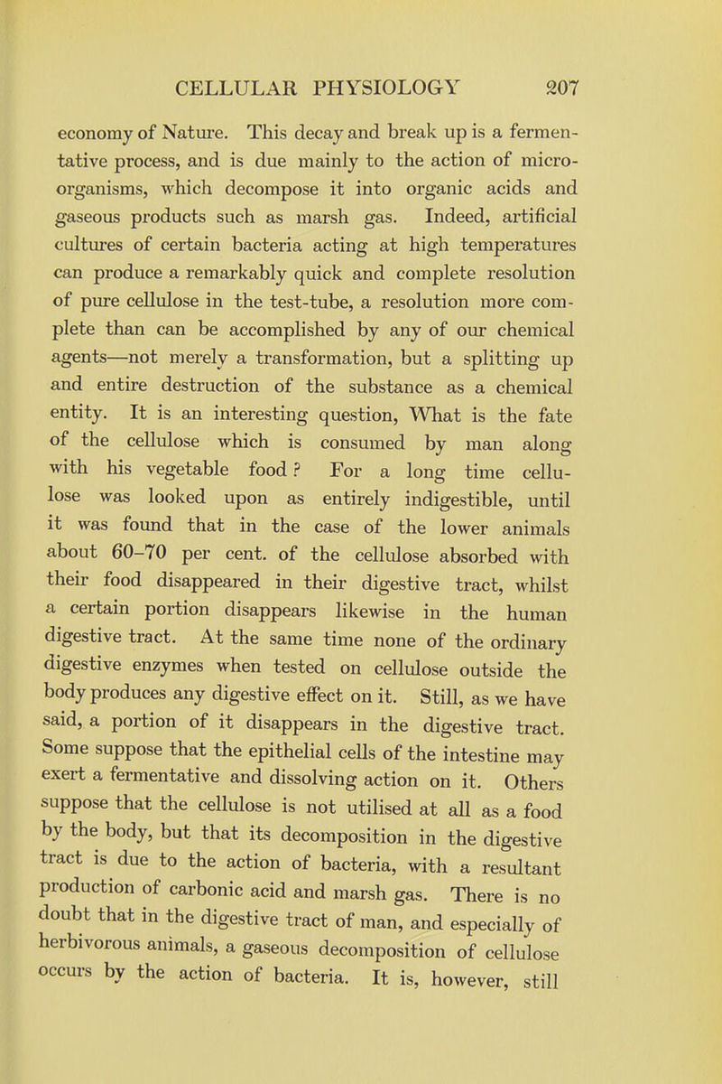 economy of Natui-e. This decay and break up is a fermen- tative process, and is due mainly to the action of micro- organisms, which decompose it into organic acids and gaseous products such as marsh gas. Indeed, artificial cultures of certain bacteria acting at high temperatures can produce a remarkably quick and complete resolution of pure cellulose in the test-tube, a resolution more com- plete than can be accomplished by any of our chemical agents—not merely a transformation, but a splitting up and entire destruction of the substance as a chemical entity. It is an interesting question, What is the fate of the cellulose which is consumed by man along with his vegetable food ? For a long time cellu- lose was looked upon as entirely indigestible, until it was found that in the case of the lower animals about 60-70 per cent, of the cellulose absorbed with their food disappeared in their digestive tract, whilst a certain portion disappears likewise in the human digestive tract. At the same time none of the ordinary digestive enzymes when tested on cellulose outside the body produces any digestive effect on it. Still, as we have said, a portion of it disappears in the digestive tract. Some suppose that the epithelial cells of the intestine may exert a fermentative and dissolving action on it. Others suppose that the cellulose is not utilised at all as a food by the body, but that its decomposition in the digestive tract is due to the action of bacteria, with a resultant production of carbonic acid and marsh gas. There is no doubt that in the digestive tract of man, and especially of herbivorous animals, a gaseous decomposition of cellulose occurs by the action of bacteria. It is, however, still
