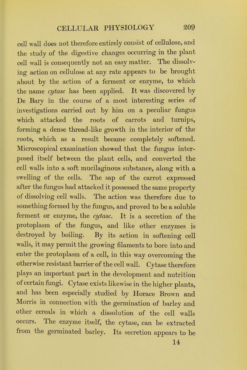 cell wall does not therefore entirely consist of cellulose, and the study of the digestive changes occurring in the plant cell wall is consequently not an easy matter. The dissolv- ing action on cellidose at any rate appears to be brought about by the action of a ferment or enzyme, to which the name cytase has been applied. It was discovered by De Bary in the course of a most interesting series of investigations carried out by him on a peculiar fungus which attacked the roots of carrots and tvu'nips, forming a dense thread-like growth in the interior of the roots, which as a result became completely softened. Microscopical examination showed that the fungus inter- posed itself between the plant cells, and converted the cell walls into a soft mucilaginous substance, along with a swelling of the cells. The sap of the carrot expressed after the fungus had attacked it possessed the same property of dissolving cell walls. The action was therefore due to something formed by the fungus, and proved to be a soluble ferment or enzyme, the cytase. It is a secretion of the protoplasm of the fungus, and like other enzymes is destroyed by boiling. By its action in softening cell walls, it may permit the growing filaments to bore into and enter the protoplasm of a cell, in this way overcoming the otherwise resistant barrier of the cell wall. Cytase therefore plays an important part in the development and nutrition of certain fungi. Cytase exists likewise in the higher plants, and has been especially studied by Horace Brown and Morris in connection with the germination of barley and other cereals in which a dissolution of the cell walls occurs. The enzyme itself, the cytase, can be extracted from the germinated barley. Its secretion appears to be 14
