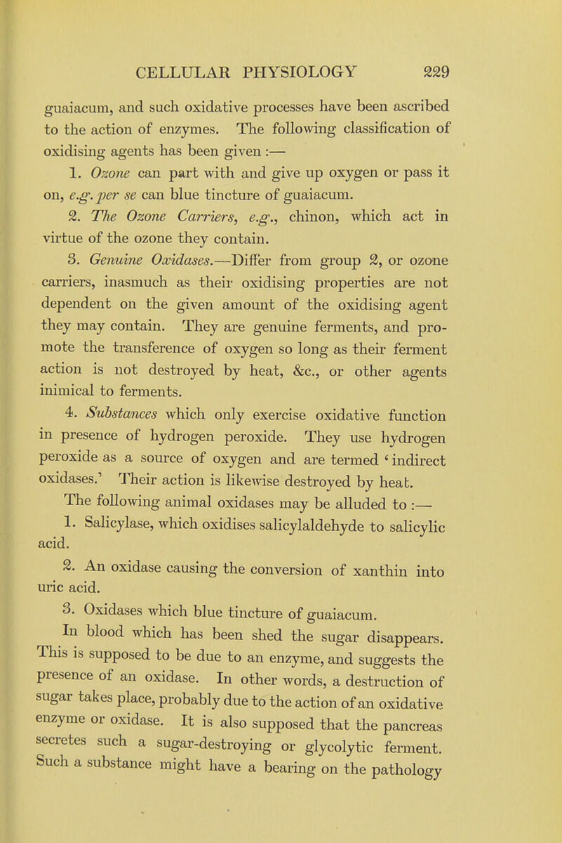 guaiacum, and such oxidative processes have been ascribed to the action of enzymes. The following classification of oxidising agents has been given :— 1. Ozone can part with and give up oxygen or pass it on, e.g.per se can blue tincture of guaiacum. 2. The Ozone Carriers^ e.g., chinon, which act in virtue of the ozone they contain. 3. Genuine Oxidases.—Differ from group 2, or ozone carriers, inasmuch as their oxidising properties are not dependent on the given amount of the oxidising agent they may contain. They are genuine ferments, and pro- mote the transference of oxygen so long as their ferment action is not destroyed by heat, &c., or other agents inimical to ferments. 4. Substances which only exercise oxidative function in presence of hydrogen peroxide. They use hydrogen peroxide as a source of oxygen and are termed ' indirect oxidases.' Their action is likemse destroyed by heat. The following animal oxidases may be alluded to :— 1. Salicylase, which oxidises salicylaldehyde to salicylic acid. 2. An oxidase causing the conversion of xanthin into uric acid. 3. Oxidases which blue tincture of guaiacum. In blood which has been shed the sugar disappears. This is supposed to be due to an enzyme, and suggests the presence of an oxidase. In other words, a destruction of sugar takes place, probably due to the action of an oxidative enzyme or oxidase. It is also supposed that the pancreas secretes such a sugar-destroying or glycolytic ferment. Such a substance might have a bearing on the pathology