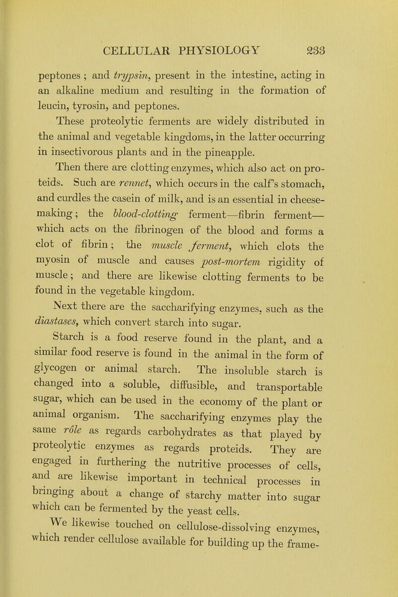 peptones ; and trypsin^ present in the intestine, acting in an alkaline medium and resulting in the formation of leucin, tyrosin, and peptones. These proteolytic ferments are widely distributed in the animal and vegetable kingdoms, in the latter occurring in insectivorous plants and in the pineapple. Then there are clotting enzymes, which also act on pro- teids. Such ai-e rennet^ which occm's in the calf's stomach, and cm-dles the casein of milk, and is an essential in cheesie- making; the hlood-clotting ferment—fibrin ferment— which acts on the fibrinogen of the blood and forms a clot of fibrin; the muscle ferment, which clots the myosin of muscle and causes post-mortem rigidity of muscle; and there are likewise clotting ferments to be found in the vegetable kingdom. Next there are the saccharifying enzymes, such as the diastases, which convert starch into sugar. Starch is a food reserve found in the plant, and a similar food reserve is found in the animal in the form of glycogen or animal starch. The insoluble starch is changed into a soluble, diffusible, and transportable sugar, which can be used in the economy of the plant or animal organism. The saccharifying enzymes play the same rdle as regards carbohydi'ates as that played by proteolytic enzymes as regards proteids. They are engaged in fm-thering the nutritive processes of ceUs, and are likewise important in technical processes in bringing about a change of starchy matter into sugar which can be fermented by the yeast cells. We likewise touched on cellulose-dissolving enzymes, which render cellulose available for building up the frame-