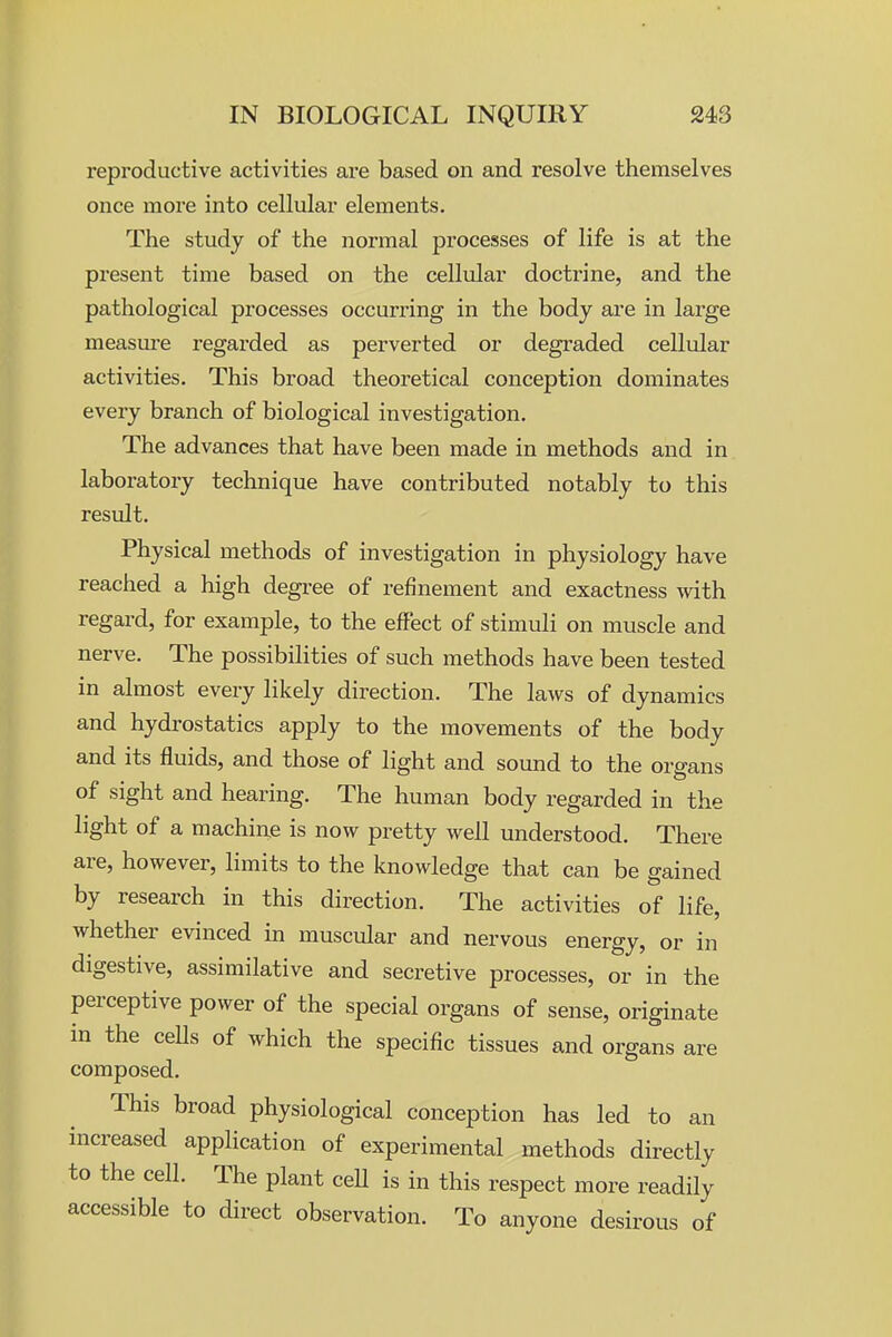 reproductive activities are based on and resolve themselves once more into cellular elements. The study of the normal processes of life is at the present time based on the celliilar doctrine, and the pathological processes occurring in the body are in large measm-e regarded as perverted or degraded cellular activities. This broad theoretical conception dominates every branch of biological investigation. The advances that have been made in methods and in laboratory technique have contributed notably to this result. Physical methods of investigation in physiology have reached a high degi^ee of refinement and exactness with regard, for example, to the effect of stimuli on muscle and nerve. The possibilities of such methods have been tested in almost every likely direction. The laws of dynamics and hydrostatics apply to the movements of the body and its fluids, and those of light and sound to the organs of sight and hearing. The human body regarded in the light of a machine is now pretty well understood. There are, however, limits to the knowledge that can be gained by research in this direction. The activities of life, whether evinced in muscular and nervous energy, or in digestive, assimilative and secretive processes, or in the perceptive power of the special organs of sense, originate in the ceUs of which the specific tissues and organs are composed. This broad physiological conception has led to an increased application of experimental methods directly to the cell. The plant ceU is in this respect more readily accessible to direct observation. To anyone desirous of