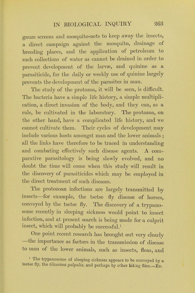 gauze screens and mosquito-nets to keep away the insects, a direct campaign against the mosquito, drainage of breeding places, and the application of petroleum to such collections of water as cannot be drained in order to prevent development of the larvae, and quinine as a parasiticide, for the daily or weekly use of quinine largely prevents the development of the parasites in man. The study of the protozoa, it will be seen, is difficult. The bacteria have a simple life history, a simple multipli- cation, a direct invasion of the body, and they can, as a rule, be cultivated in the laboratory. The protozoa, on the other hand, have a complicated life history, and we cannot cultivate them. Their cycles of development may include various hosts amongst man and the lower animals ; all the links have therefore to be traced in understanding and combating effectively such disease agents. A com- parative parasitology is being slowly evolved, and no doubt the time will come when this study will result in the discovery of parasiticides which may be employed in the direct treatment of such diseases. The protozoan infections are largely transmitted by insects—for example, the tsetse fly disease of horses, conveyed by the tsetse fly. The discovery of a trypano- some recently in sleeping sickness would point to insect infection, and at present search is being made for a culprit insect, which will probably be successful.^ One point recent research has brought out very clearly —the importance as factors in the transmission of disease to man of the lower animals, such as insects, fleas, and ' The trypanosome of sleeping sickness appears to be conveyed by a tsetse fly, the Glossina palpalis, and perhaps by other biting flies.—Ed.