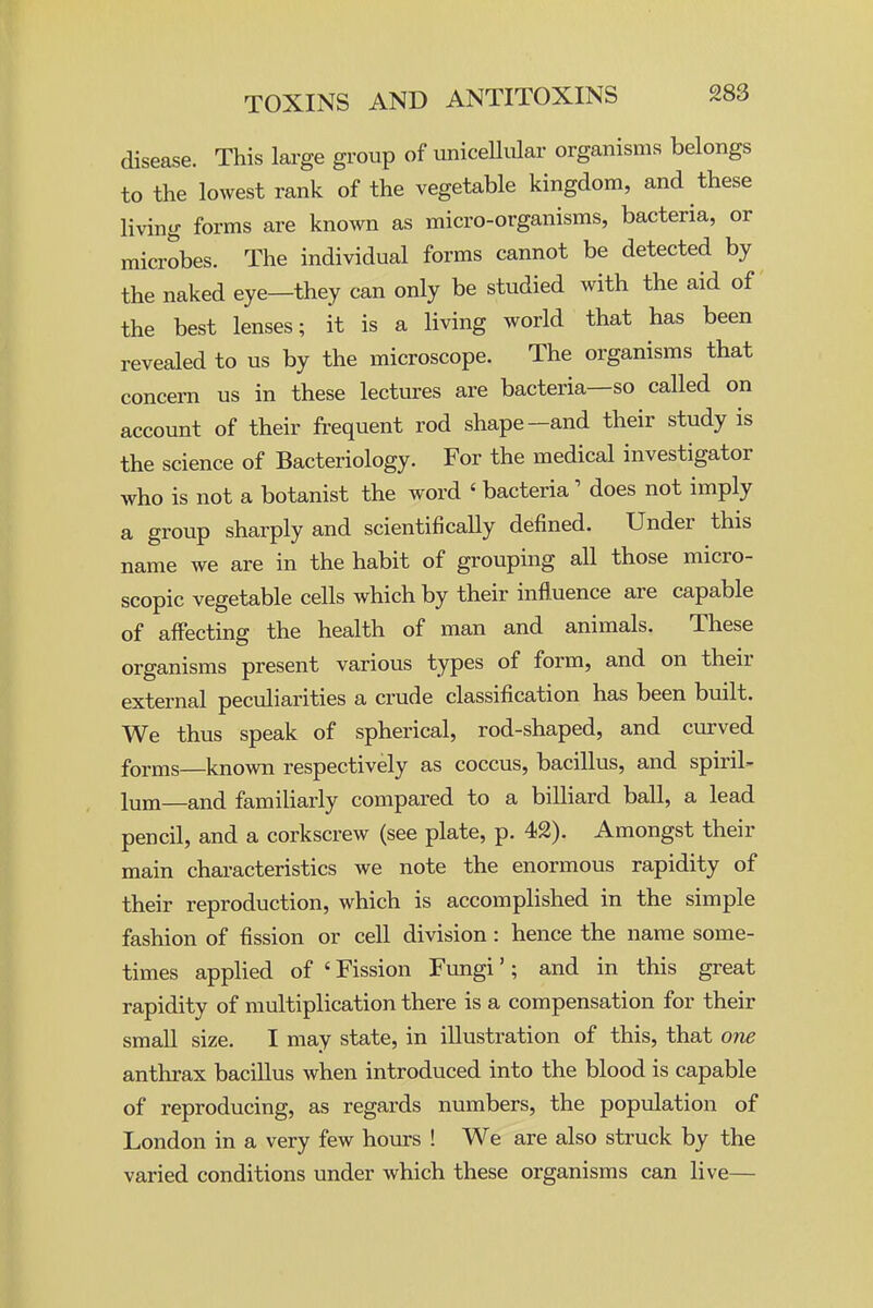disease. This large group of uniceUular organisms belongs to the lowest rank of the vegetable kingdom, and these living forms are known as micro-organisms, bacteria, or microbes. The individual forms cannot be detected by the naked eye—they can only be studied with the aid of the best lenses; it is a living world that has been revealed to us by the microscope. The organisms that concern us in these lectures are bacteria—so called on account of their frequent rod shape-and their study is the science of Bacteriology. For the medical investigator who is not a botanist the word «bacteria' does not imply a group sharply and scientifically defined. Under this name we are in the habit of grouping all those micro- scopic vegetable cells which by their influence are capable of affecting the health of man and animals. These organisms present various types of form, and on their external peculiarities a crude classification has been built. We thus speak of spherical, rod-shaped, and curved forms—known respectively as coccus, bacillus, and spiril- lum—and familiarly compared to a billiard ball, a lead pencil, and a corkscrew (see plate, p. 42). Amongst their main characteristics we note the enormous rapidity of their reproduction, which is accomplished in the simple fashion of fission or cell division : hence the name some- times applied of ' Fission Fungi'; and in this great rapidity of multiplication there is a compensation for their small size. I may state, in illustration of this, that one anthrax bacillus when introduced into the blood is capable of reproducing, as regards numbers, the population of London in a very few hovirs ! We are also struck by the varied conditions under which these organisms can live—