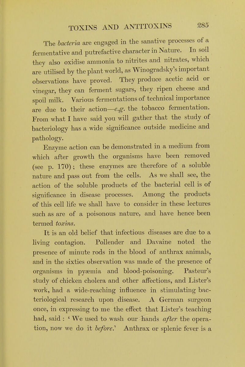 The hacieria are engaged in the sanative processes of a fermentative and putrefactive character in Nature. In soil they also oxidise ammonia to nitrites and nitrates, which are utilised by the plant world, as Winogradsk/s important observations have proved. They produce acetic acid or vinegar, they can ferment sugars, they ripen cheese and spoil milk. Various fermentations of technical importance are due to their action—g.^. the tobacco fermentation. From what I have said you will gather that the study of bacteriology has a wide significance outside medicine and pathology. Enzyme action can be demonstrated in a medium from which after growth the organisms have been removed (see p. 170) ; these enzymes are therefore of a soluble nature and pass out from the cells. As we shall see, the action of the soluble products of the bacterial cell is of significance in disease processes. Among the products of this cell life we shall have to consider in these lectures such as are of a poisonous nature, and have hence been termed toxins. It is an old belief that infectious diseases are due to a living contagion. Pollender and Davaine noted the presence of minute rods in the blood of anthrax animals, and in the sixties observation was made of the presence of organisms in pyaemia and blood-poisoning. Pasteur's study of chicken cholera and other affections, and Lister's work, had a wide-reaching influence in stimulating bac- teriological research upon disease. A German surgeon once, in expressing to me the effect that Lister's teaching had, said : ' We used to wash our hands afier the opera- tion, now we do it before.'' Anthrax or splenic fever is a
