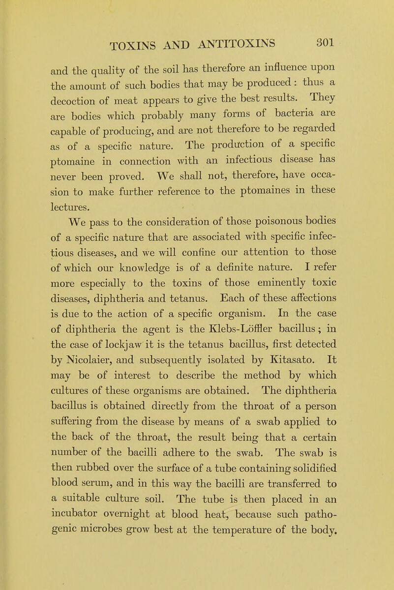 and the quality of the soil has therefore an influence upon the amount of such bodies that may be produced : thus a decoction of meat appears to give the best results. They are bodies which probably many forms of bacteria are capable of producing, and are not therefore to be regarded as of a specific nature. The production of a specific ptomaine in connection with an infectious disease has never been proved. We shall not, therefore, have occa- sion to make further reference to the ptomaines in these lectures. We pass to the consideration of those poisonous bodies of a specific nature that are associated with specific infec- tious diseases, and we will confine our attention to those of which our knowledge is of a definite nature. I refer more especially to the toxins of those eminently toxic diseases, diphtheria and tetanus. Each of these affections is due to the action of a specific organism. In the case of diphtheria the agent is the lilebs-Loffier bacillus; in the case of lockjaw it is the tetanus bacillus, first detected by Nicolaier, and subsequently isolated by Kitasato. It may be of interest to describe the method by which ciiltiu-es of these organisms are obtained. The diphtheria bacillus is obtained directly from the throat of a person suffering from the disease by means of a swab applied to the back of the throat, the result being that a certain number of the bacilli adhere to the swab. The swab is then rubbed over the surface of a tube containing solidified blood serum, and in this way the bacilli are transferred to a suitable culture soil. The tube is then placed in an incubator overnight at blood heat, because such patho- genic microbes grow best at the temperature of the body.