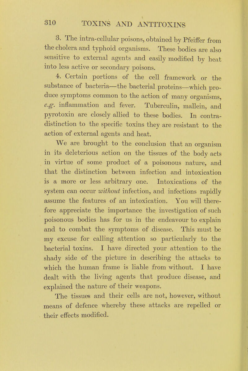 3. The intra-cellular poisons, obtained by PfeifFer from the cholera and typhoid organisms. These bodies are also sensitive to external agents and easily modified by heat into less active or secondary poisons. 4. Certain portions of the cell framework or the substance of bacteria—the bacterial proteins—which pro- duce symptoms common to the action of many organisms, e.g. inflammation and fever. Tuberculin, mallein, and pyrotoxin are closely allied to these bodies. In contra- distinction to the specific toxins they are resistant to the action of external agents and heat. We are brought to the conclusion that an organism in its deleterious action on the tissues of the body acts in virtue of some product of a poisonous nature, and that the distinction between infection and intoxication is a more or less arbitrary one. Intoxications of the system can occur without infection, and infections rapidly assume the features of an intoxication. You will there- fore appreciate the importance the investigation of such poisonous bodies has for us in the endeavour to explain and to combat the symptoms of disease. This must be my excuse for calling attention so particularly to the bacterial toxins. I have directed your attention to the shady side of the picture in describing the attacks to which the human frame is liable from without. I have dealt with the living agents that produce disease, and explained the natm-e of their weapons. The tissues and their cells are not, however, without means of defence whereby these attacks are repelled or their effects modified.