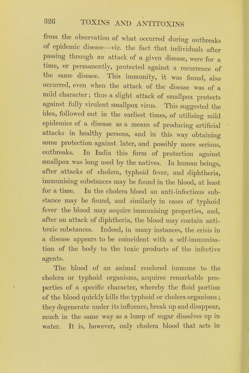 from the observation of what occurred during outbreaks of epidemic disease—viz. the fact that individuals after passing through an attack of a given disease, were for a time, or permanently, protected against a recurrence of the same disease. This immunity, it was found, also occurred, even when the attack of the disease was of a mild character; thus a slight attack of smallpox protects against fully virulent smallpox virus. This suggested the idea, followed out in the earliest times, of utilising mild epidemics of a disease as a means of producing artificial attacks in healthy persons, and in this way obtaining some protection against later, and possibly more serious, outbreaks. In India this form of protection against smallpox was long used by the natives. In human beings, after attacks of cholera, typhoid fever, and diphtheria, immunising substances may be found in the blood, at least for a time. In the cholera blood an anti-infectious sub- stance may be found, and similarly in cases of typhoid fever the blood may acquire immunising properties, and, after an attack of diphtheria, the blood may contain anti- toxic substances. Indeed, in many instances, the crisis in a disease appears to be coincident with a self-immunisa- tion of the body to the toxic products of the infective agents. The blood of an animal rendered immune to the cholera or typhoid organisms, acquires remarkable pro- perties of a specific character, whereby the fluid portion of the blood quickly kills the typhoid or cholera organisms; they degenerate under its influence, break up and disappear, much in the same way as a lump of sugar dissolves up in water. It is, however, only cholera blood that acts in