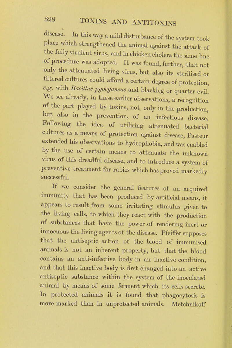 disease. In this way a mild disturbance of the system took place which strezigthened the animal against the attack of the fully virulent virus, and in chicken cholera the same line of procedure was adopted. It was found, further, that not only the attenuated living virus, but also its sterilised or filtered cultures could afford a certain degree of protection, e.g. with Bacillus pyocyaneus and blackleg or quarter evil. We see already, in these earlier observations, a recognition of the part played by toxins, not only in the production, but also in the prevention, of an infectious disease. Following the idea of utilising attenuated bacterial cultures as a means of protection against disease, Pasteur extended his observations to hydi-ophobia, and was enabled by the use of certain means to attenuate the unknown virus of this dreadful disease, and to introduce a system of preventive treatment for rabies which has proved markedly successful. If we consider the general features of an acquired immunity that has been produced by artificial means, it appears to result from some irritating stimulus given to the living cells, to which they react with the production of substances that have the power of rendei-ing inert or innocuous the living agents of the disease. PfeifFer supposes that the antiseptic action of the blood of immunised animals is not an inherent property, but that the blood contains an anti-infective body in an inactive condition, and that this inactive body is first changed into an active antiseptic substance within the system of the inoculated animal by means of some ferment which its cells secrete. In protected animals it is found that phagocytosis is more marked than in unprotected animals. MetchnikofF