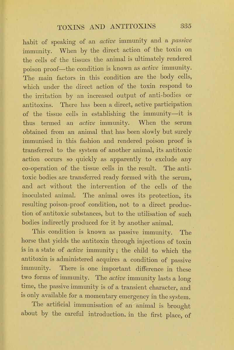 habit of speaking of an active immunity and a passive immunity. When by the direct action of the toxin on the cells of the tissues the animal is ultimately rendered poison proof—the condition is known as active immunity. The main factors in this condition are the body cells, which luider the direct action of the toxin respond to the irritation by an increased output of anti-bodies or antitoxins. There has been a direct, active participation of the tissue cells in establishing the immunity—it is thus termed an active immunity. Wlien the serum obtained from an animal that has been slowly but surely immunised in this fashion and rendered poison proof is transferred to the system of another animal, its antitoxic action occm'S so quickly as apparently to exclude any co-operation of the tissue cells in the result. The anti- toxic bodies are transferred ready formed with the serum, and act without the intervention of the cells of the inoculated animal. The animal owes its protection, its resulting poison-proof condition, not to a direct produc- tion of antitoxic substances, but to the utilisation of such bodies indirectly produced for it by another animal. This condition is known as passive immunity. The horse that yields the antitoxin through injections of toxin is in a state of active immunity; the child to which the antitoxin is administered acquires a condition of passive immunity. There is one important difference in these two forms of immunity. The active immunity lasts a long time, the passive immunity is of a transient character, and is only available for a momentary emergency in the system. The artificial immunisation of an animal is brought about by the careful introduction, in the first place, of