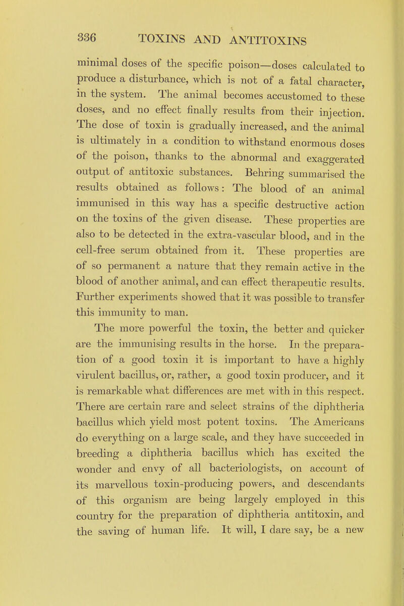 minimal doses of the specific poison—doses calculated to produce a disturbance, which is not of a fatal character, in the system. The animal becomes accustomed to these doses, and no effect finally results from their injection. The dose of toxin is gradually increased, and the animal is ultimately in a condition to withstand enormous doses of the poison, thanks to the abnormal and exaggerated output of antitoxic substances. Behring summai^ised the results obtained as follows: The blood of an animal immunised in this way has a specific destructive action on the toxins of the given disease. These properties are also to be detected in the extra-vascular blood, and in the cell-free serum obtained from it. These properties are of so permanent a nature that they remain active in the blood of another animal, and can effect therapeutic results. Further experiments showed that it was possible to transfer this immunity to man. The more powerful the toxin, the better and quicker are the immunising results in the horse. In the prepara- tion of a good toxin it is important to have a highly virulent bacillus, or, rather, a good toxin producer, and it is remarkable what differences are met with in this respect. There are certain rare and select strains of the diphtheria bacillus which yield most potent toxins. The Americans do everything on a large scale, and they have succeeded in breeding a diphtheria bacillus which has excited the wonder and envy of all bacteriologists, on account of its marvellous toxin-producing powers, and descendants of this organism are being largely employed in this country for the preparation of diphtheria antitoxin, and the saving of human life. It will, I dare say, be a new