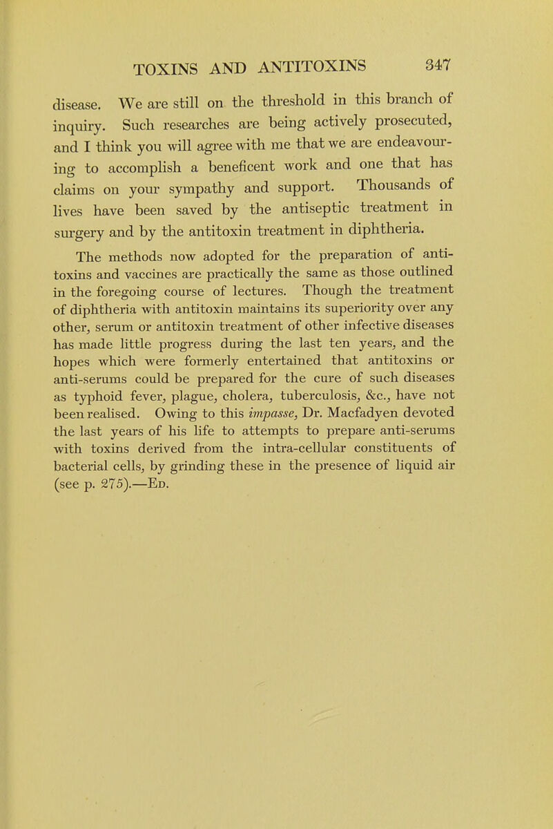 disease. We are still on the threshold in this branch of inquiry. Such researches are being actively prosecuted, and I think you will agree with me that we are endeavour- ing to accomplish a beneficent Avork and one that has claims on your sympathy and support. Thousands of lives have been saved by the antiseptic treatment in surgery and by the antitoxin treatment in diphtheria. The methods now adopted for the preparation of anti- toxins and vaccines are practically the same as those outlined in the foregoing course of lectures. Though the treatment of diphtheria with antitoxin maintains its superiority over any other, serum or antitoxin treatment of other infective diseases has made little progress during the last ten years, and the hopes which were formerly entertained that antitoxins or anti-serums could be prepared for the cure of such diseases as typhoid fever, plague, cholera, tuberculosis, &c., have not been realised. Owing to this impasse, Dr. Macfadyen devoted the last years of his life to attempts to prepare anti-serums with toxins derived from the intra-cellular constituents of bacterial cells, by grinding these in the presence of liquid air (see p. 275).—Ed.