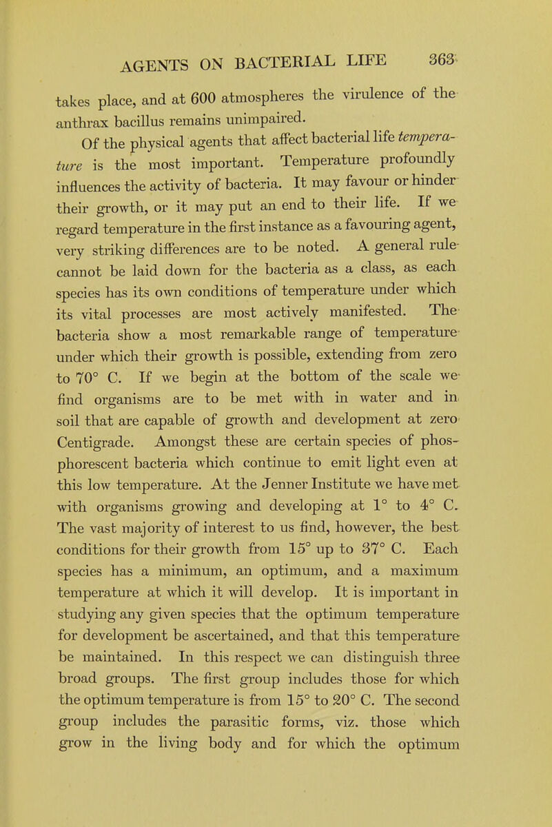 takes place, and at 600 atmospheres the virulence of the anthrax bacillus remains unimpaired. Of the physical agents that affect bacterial life tempera- ture is the most important. Temperature profoundly influences the activity of bacteria. It may favour or hinder their growth, or it may put an end to their life. If we regard temperature in the first instance as a favouring agent, very striking differences are to be noted. A general rule- | cannot be laid down for the bacteria as a class, as each I species has its own conditions of temperature under which j its vital processes are most actively manifested. The ; bacteria show a most remarkable range of temperature ^ under which their growth is possible, extending from zero j to 70° C. If we begin at the bottom of the scale we- find organisms are to be met with in water and in, ' soil that are capable of growth and development at zero Centigrade. Amongst these are certain species of phos- : phorescent bacteria which continue to emit light even at ] this low temperatm-e. At the Jenner Institute we have met with organisms growing and developing at 1° to 4° C. ^ The vast majority of interest to us find, however, the best conditions for their growth from 15° up to 37° C. Each species has a minimum, an optimum, and a maximum temperature at which it will develop. It is important in studying any given species that the optimum temperature for development be ascertained, and that this temperature be maintained. In this respect we can distinguish three broad groups. The first group includes those for which j the optimum temperature is from 15° to 20° C. The second group includes the parasitic forms, viz. those which grow in the living body and for which the optimum I