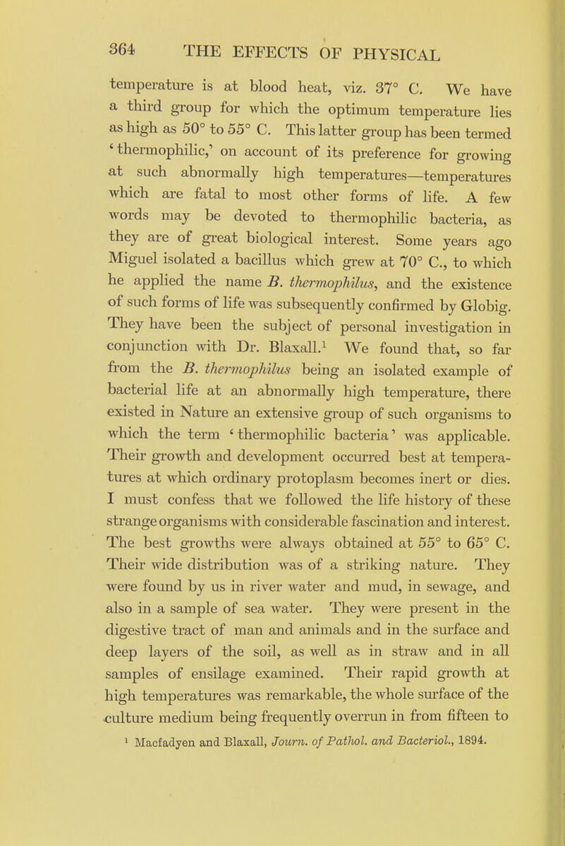 temperature is at blood heat, viz. 37° C. We have a third group for which the optimum temperature hes as high as 50° to 55° C. This latter group has been termed 'thermophilic,' on account of its preference for growing at such abnormally high temperatures—temperatures which are fatal to most other forms of life. A few words may be devoted to thermophilic bacteria, as they are of great biological interest. Some years ago Miguel isolated a bacillus which grew at 70° C, to which he applied the name B. tJiermophilus, and the existence of such forms of life was subsequently confirmed by Globig. They have been the subject of personal investigation in conjunction with Dr. Blaxall.^ We found that, so far from the B. thermophilus being an isolated example of bacterial life at an abnormally high temperature, there existed in Nature an extensive group of such organisms to which the term 'thermophilic bacteria' was applicable. Their growth and development occm-red best at tempera- tures at which ordinary protoplasm becomes inert or dies. I must confess that we followed the life history of these strange organisms with considerable fascination and interest. The best growths were always obtained at 55° to 65° C. Their wide distribution was of a striking nature. They were found by us in river water and mud, in sewage, and also in a sample of sea water. They were present in the digestive tract of man and animals and in the surface and deep layers of the soil, as well as in straw and in all samples of ensilage examined. Their rapid growth at high temperatures was remarkable, the whole surface of the culture medium being frequently overrun in from fifteen to ' Macfadyen and Blaxall, Joicrn. of Pathol, and Bacteriol, 1894.