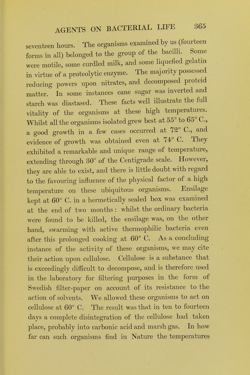 seventeen houi's. The organisms examined by us (fourteen forms in all) belonged to the group of the bacilh. Some were motile, some curdled milk, and some liquefied gelatm in virtue of a proteolytic enzyme. The majority possessed reducing powers upon nitrates, and decomposed proteid matter. In some instances cane sugar was inverted and starch was diastased. These facts well illustrate the full vitaHty of the organisms at these high temperatures. Whilst all the organisms isolated grew best at 55° to 65° C, a good growth in a few cases occurred at 72° C, and evidence of growth was obtained even at 74° C. They exhibited a remarkable and unique range of temperature, extending through 30° of the Centigrade scale. However, they are able to exist, and there is little doubt with regard to the favouring influence of the physical factor of a high temperature on these ubiquitous organisms. Ensilage kept at 60° C. in a hermetically sealed box was examined at the end of two months : whilst the ordinary bacteria were found to be killed, the ensilage was, on the other hand, swarming with active thermophilic bacteria even after this prolonged cooking at 60° C. As a concluding instance of the activity of these organisms, we may cite their action upon cellulose. Cellulose is a substance that is exceedingly difficult to decompose, and is therefore used in the laboratory for filtering purposes in the form of Swedish filter-paper on account of its resistance to the action of solvents. We allowed these organisms to act on cellulose at 60° C. The result was that in ten to fourteen days a complete disintegration of the cellulose had taken place, probably into carbonic acid and marsh gas. In how far can such organisms find in Nature the temperatures