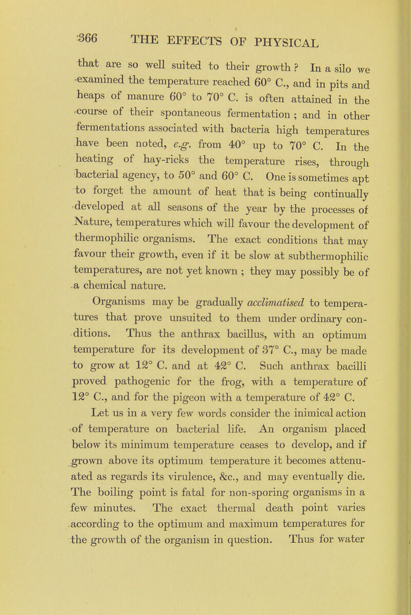 that are so well suited to their growth ? In a silo we •examined the temperature reached 60° C, and in pits and heaps of manure 60° to 70° C. is often attained in the -course of their spontaneous fermentation ; and in other fermentations associated with bacteria high temperatm-es have been noted, e.g. from 40° up to 70° C. In the heating of hay-ricks the temperature rises, through bacterial agency, to 50° and 60° C. One is sometimes apt to forget the amount of heat that is being continually ■developed at all seasons of the year by the processes of Nature, temperatures which will favour the development of thermophilic organisms. The exact conditions that may favour their growth, even if it be slow at subthermophilic temperatures, are not yet known ; they may possibly be of .a chemical nature. Organisms may be gradually acclimatised to tempera- tures that prove unsuited to them under ordinary con- ditions. Thus the anthrax bacillus, with an optimum temperature for its development of 37° C, may be made to grow at 12° C. and at 42° C. Such anthrax bacilli proved pathogenic for the frog, with a temperature of 12° C, and for the pigeon with a temperature of 42° C. Let us in a very few words consider the inimical action -of temperature on bacterial life. An organism placed below its minimum temperature ceases to develop, and if grown above its optimum temperature it becomes attenu- ated as regards its virulence, &c., and may eventually die. The boiling point is fatal for non-sporing organisms in a few minutes. The exact thermal death point varies according to the optimum and maximum temperatures for the growth of the organism in question. Thus for water