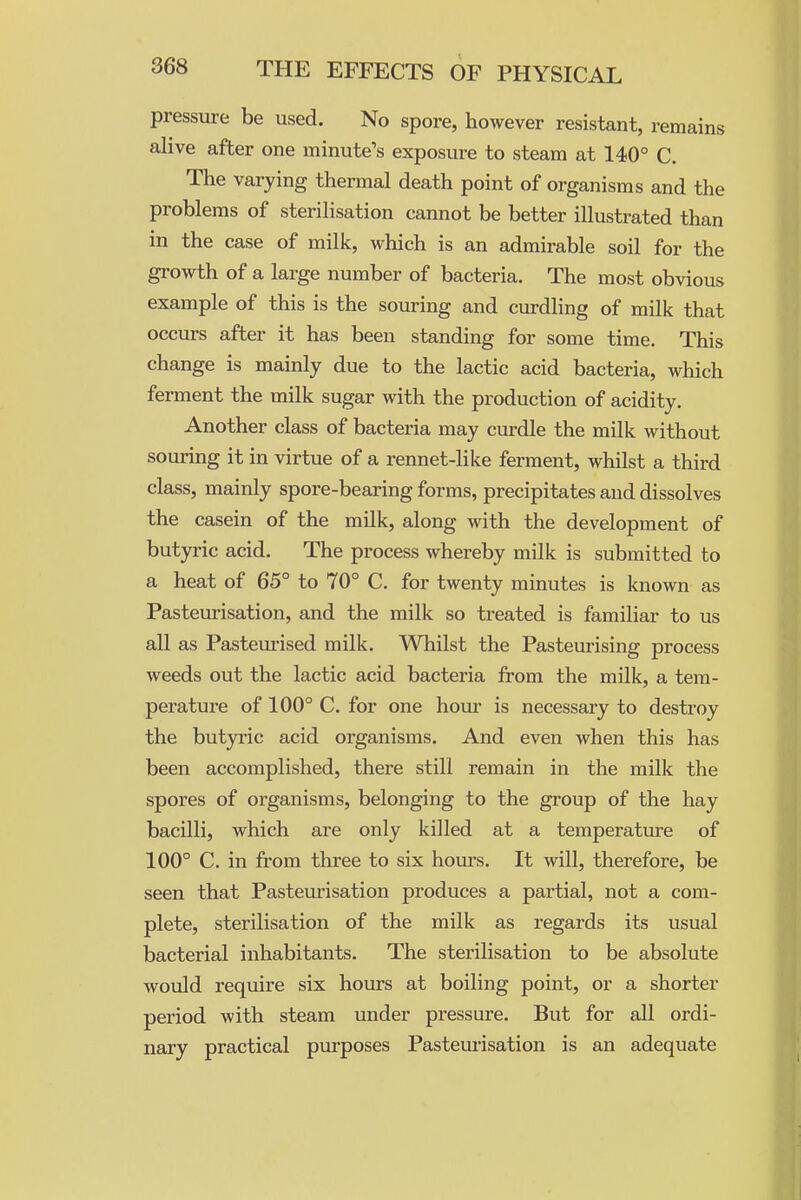 pressure be used. No spore, however resistant, remains alive after one minute's exposure to steam at 14)0° C. The varying thermal death point of organisms and the problems of sterilisation cannot be better illustrated than in the case of milk, which is an admirable soil for the growth of a large number of bacteria. The most obvious example of this is the souring and curdling of milk that occurs after it has been standing for some time. This change is mainly due to the lactic acid bacteria, which ferment the milk sugar with the production of acidity. Another class of bacteria may curdle the milk without souring it in virtue of a rennet-like ferment, whilst a third class, mainly spore-bearing forms, precipitates and dissolves the casein of the milk, along with the development of butyric acid. The process whereby milk is submitted to a heat of 65° to 70° C. for twenty minutes is known as Pasteurisation, and the milk so treated is familiar to us all as Pasteurised milk. Whilst the Pasteurising process weeds out the lactic acid bacteria from the milk, a tem- perature of 100° C. for one hour is necessary to destroy the butyric acid organisms. And even when this has been accomplished, there still remain in the milk the spores of organisms, belonging to the group of the hay bacilli, which are only killed at a temperature of 100° C. in from three to six hours. It will, therefore, be seen that Pasteurisation produces a partial, not a com- plete, sterilisation of the milk as regards its usual bacterial inhabitants. The sterilisation to be absolute would require six hours at boiling point, or a shorter period with steam under pressure. But for all ordi- nary practical purposes Pasteuiisation is an adequate