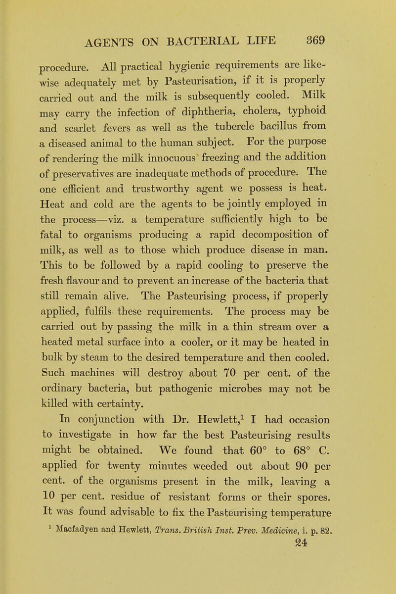 procedure. All practical hygienic requirements are like- wise adequately met by Pasteurisation, if it is properly carried out and the milk is subsequently cooled. Milk may carry the infection of diphtheria, cholera, typhoid and scarlet fevers as well as the tubercle bacillus from a diseased animal to the human subject. For the purpose of rendering the milk innocuous freezing and the addition of preservatives are inadequate methods of procedm-e. The one efficient and trustworthy agent we possess is heat. Heat and cold are the agents to be jointly employed in the process—viz. a temperature sufficiently high to be fatal to organisms producing a rapid decomposition of milk, as well as to those which produce disease in man. This to be followed by a rapid cooling to preserve the fresh flavour and to prevent an increase of the bacteria that still remain alive. The Pasteurising process, if properly applied, fulfils these requirements. The process may be carried out by passing the milk in a thin stream over a heated metal sxu-face into a cooler, or it may be heated in bulk by steam to the desired temperature and then cooled. Such machines will destroy about 70 per cent, of the ordinary bacteria, but pathogenic microbes may not be killed with certainty. In conjunction with Dr. Hewlett,^ I had occasion to investigate in how far the best Pasteiu-ising results might be obtained. We found that 60° to 68° C. applied for twenty minutes weeded out about 90 per cent, of the organisms present in the milk, leaving a 10 per cent, residue of resistant forms or their spores. It was found advisable to fix the Pasteurising temperature > Macfadyen and Hewlett, Trans. British Inst. Prev. Medicine, i. p. 82. 24