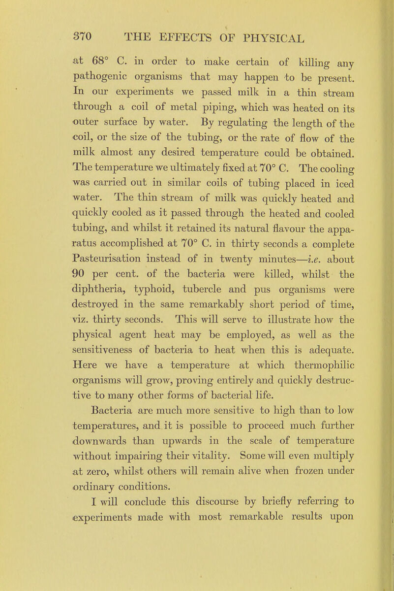 at 68° C. ill order to make certain of killing any pathogenic organisms that may happen to be present. In our experiments we passed milk in a thin stream through a coil of metal piping, which was heated on its outer surface by water. By regulating the length of the ■coil, or the size of the tubing, or the rate of flow of the milk almost any desired temperature could be obtained. The temperature we ultimately fixed at 70° C. The cooling was carried out in similar coils of tubing placed in iced water. The thin stream of milk was quickly heated and quickly cooled as it passed through the heated and cooled tubing, and whilst it retained its natural flavour the appa- ratus accomplished at 70° C. in thirty seconds a complete Pasteurisation instead of in twenty minutes—i.e. about 90 per cent, of the bacteria were killed, whilst the diphtheria, typhoid, tubercle and pus organisms were destroyed in the same remarkably short period of time, viz. thirty seconds. This will serve to illustrate how the physical agent heat may be employed, as well as the sensitiveness of bacteria to heat when this is adequate. Here we have a temperature at which thermophilic organisms will grow, proving entirely and quickly destruc- tive to many other forms of bacterial life. Bacteria are much more sensitive to high than to low temperatures, and it is possible to proceed much further downwards than upwards in the scale of temperature without impairing their vitality. Some will even multiply at zero, whilst others will remain alive when frozen imder ordinary conditions. I will conclude this discourse by briefly referring to experiments made with most remarkable results upon