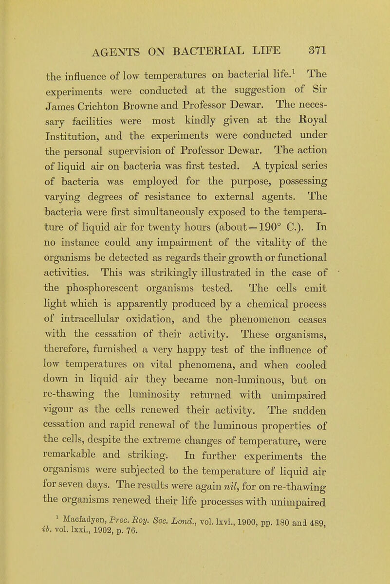 the influence of low temperatures on bacterial life.^ The experiments were conducted at the suggestion of Sir James Crichton Browne and Professor Dewar. The neces- sary facilities were most kindly given at the Royal Institution, and the experiments were conducted under the personal supervision of Professor Dewar. The action of liquid air on bacteria was first tested. A typical series of bacteria was employed for the purpose, possessing varying degrees of resistance to external agents. The bacteria were first simultaneously exposed to the tempera- tme of liquid air for twenty hours (about —190° C). In no instance could any impairment of the vitality of the organisms be detected as regards their growth or functional activities. This was strikingly illustrated in the case of the phosphorescent organisms tested. The cells emit light which is apparently produced by a chemical process of intracellular oxidation, and the phenomenon ceases with the cessation of their activity. These organisms, therefore, furnished a very happy test of the influence of low temperatures on vital phenomena, and when cooled down in liquid air they became non-luminous, but on re-thawing the luminosity returned with unimpaired vigom- as the cells renewed their activity. The sudden cessation and rapid renewal of the luminous properties of the cells, despite the extreme changes of temperature, were remarkable and striking. In further experiments the organisms were subjected to the temperature of liquid air for seven days. The results were again nil, for on re-thawing the organisms renewed their life processes with unimpaired ' Macfadyen, Proc. Boy. Soc. Lond., vol. Ixvi., 1900, pp. 180 and 489 ih. vol. Ixxi., 1902, p. 76.