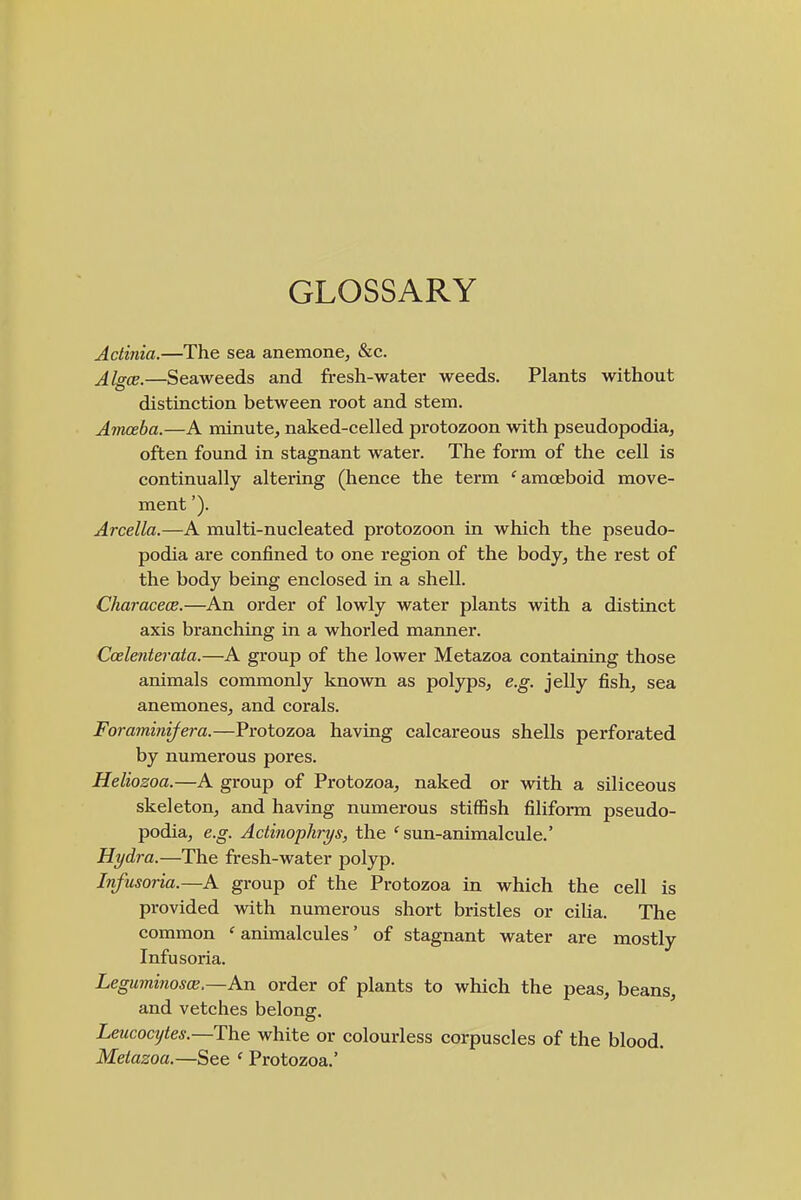 GLOSSARY Actinia.—The sea anemone^ &c. Algce,—Seaweeds and fresh-water weeds. Plants without distinction between root and stem. Amoeba.—A minute, naked-celled protozoon with pseudopodia, often found in stagnant water. The form of the cell is continually altering (hence the term 'amoeboid move- ment '). Arcella.—A multi-nucleated protozoon in which the pseudo- podia are confined to one region of the body, the rest of the body being enclosed in a shell. Characece.—An order of lowly water plants with a distinct axis branching in a whorled manner. Coelenterata.—A group of the lower Metazoa containing those animals commonly known as polyps, e.g. jelly fish, sea anemones, and corals. Foraminifera.—Protozoa having calcareous shells perforated by numerous pores. Heliozoa.—A group of Protozoa, naked or with a siliceous skeleton, and having numerous stiffish filiform pseudo- podia, e.g. Actinophrys, the 'sun-animalcule.' Hydra.—The fresh-water polyp. Infusoria.—A group of the Protozoa in which the cell is provided with numerous short bristles or cilia. The common ' animalcules' of stagnant water are mostly Infusoria. Leguminos(s.—Kn order of plants to which the peas, beans, and vetches belong. Leucocytes.—white or colourless corpuscles of the blood. Metazoa.—See ' Protozoa.'