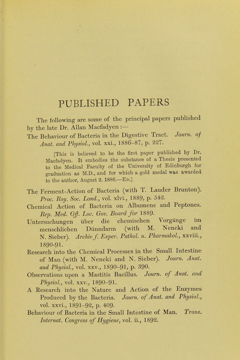 PUBLISHED PAPERS The following are some of the principal papers published by the late Dr. Allan Macfadyen :— The Behaviour of Bactei-ia in the Digestive Tract. Journ. of Anat. and Physiol, vol. xxi., 1886-87, p. 227. [This is believed to be the first paper published by Dr. Macfadyen. It embodies the substance of a Thesis presented to the Medical Faculty of the University of Edinburgh for graduation as M.D., and for which a gold medal was awarded. to the author, August 2, 1886.—Ed.] The Ferment-Action of Bacteria (with T. Lauder Brunton).. Proc. Roy. Sac. Lond., vol. xlvi., 1889, p- 542. Chemical Action of Bacteria on Albumens and Peptones. Rep. Med. Of. Loc. Gov. Board for 1889- Untersuchungen iiber die chemischen Vorgange im menschhchen Diinndarm (with M. Nencki and N. Sieber). Archivf. Exper. Pathol, u. PharmakoL, xxviii., 1890-91. Research into the Chemical Processes in the Small Intestine of Man (vnth M. Nencki and N. Sieber). Joimi. AnaL and Physiol, vol. xxv., 1890-91, p. 390. Observations upon a Mastitis Bacillus. Journ. of Anal, and Physiol, vol. xxv., 1890-91. A Research into the Nature and Action of the Enzymes Produced by the Bacteria. Journ. of Anat. and Physiol^ vol. xxvi., 1891-92, p. 409. Behaviour of Bacteria in the Small Intestine of Man. Trans. Internat. Congress of Hygiene, vol. ii., 1892.