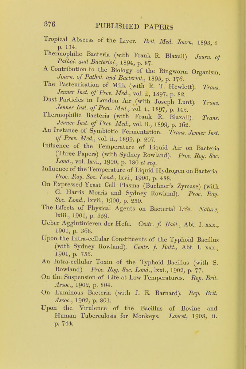 Tropical Abscess of the Liver. Brit. Med. Journ. 1893 i p. 114. Thermophilic Bacteria (with Frank R. Blaxall) Jouni. of Pathol, and Baderiol, 1894, p. 87. A Contribution to the Biology of the Ringworm Organism. Journ. of Pathol, and Bacteriol, 1895, p. 176. The Pasteurisation of Milk (with R. T. Hewlett). Trans. Jenner Inst, of Prev. Med., vol. i., 1897, p. 82. Dust Particles in London Air (with Joseph Lunt). Trans. Jenner Inst, of Prev. Med., vol. i., 1897, p. 142. ThermophiUc Bacteria (with Frank R. Blaxall). Trans. Jenner Inst, of Prev. Med., vol. ii., 1899, p. 162. An Instance of Symbiotic Fermentation. Trans. Jenner Inst. of Prev. Med., vol. ii., 1899, p. 207. Influence of the Temperature of Liquid Air on Bacteria (Three Papers) (with Sydney Rowland). Proc. Roy. Soc. Lo7id., vol. Ixvi., 1900, p. 180 et seq. Influence of the Temperature of Liquid Hydrogen on Bacteria. Proc. Roy. Soc. Land., Ixvi., 1900, p. 488. On Expressed Yeast Cell Plasma (Buchner's Zymase) (with G. Harris Morris and Sydney Rowland). Proc. Roy. Soc. Lond., Ixvii., 1900, p. 250. The Effects of Physical Agents on Bacterial Life. Nature, Ixiii., 1901, p. 359. Ueber Agglutinieren der Hefe. Centr. f Bald., Abt. I. xxx., 1901, p. 368. Upon the Intra-cellular Constituents of the Typhoid Bacillus (with Sydney Rowland). Ceiitr. f. Bald., Abt. I. xxx., 1901, p. 753. An Intra-cellular Toxin of the Typhoid Bacillus (with S. Rowland). Proc. Roy. Soc. Lond., Ixxi., 1902, p. 77. On the Suspension of Life at Low Temperatures. Rep. Brit. Assoc., 1902, p. 804. On Luminous Bacteria (with J. E. Barnard). Rep. Brit. Assoc., 1902, p. 801. Upon the Virulence of the Bacillus of Bovine and Human Tuberculosis for Monkeys. Layicet, 1903, ii. p. 744.