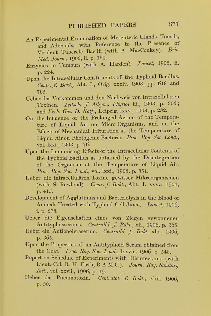 An Experimental Examination of Mesenteric Glands, Tonsils, and Adenoids, with Reference to the Presence of Virulent Tubercle Bacilli (with A. MacConkey). Bnt. Med. Journ., 1903, ii. p. 129. Enzymes in Tumours (with A. Harden). Lancet, 1903, ii. p. 224). Upon the Intracellular Constituents of the Typhoid BaciUus. Centr.f. Bakt., Abt. I., Orig. xxxiv. 1903, pp. 618 and 765. Ueber das Vorkommen und den Nachweis von Intrazellularen .Toxinen. Zeitschr.f. Allgem. Physiol, in., 1903, p. 303; and Verh. Ges. D. Naif., Leipzig, Ixxv., 1903, p. 232. On the Influence of the Prolonged Action of the Tempera- ture of Liquid Air on Micro-Organisms, and on the Effects of Mechanical Trituration at the Temperature of Liquid Air on Photogenic Bacteria. Proc. Roy. Soc. Lond., vol. Ixxi., 1903, p. 76. Upon the Immunising Effects of the Intracellular Contents of the Typhoid Bacillus as obtained by the Disintegration of the Organism at the Temperature of Liquid Air. Proc. Roy. Soc. Lond., vol. Ixxi., 1903, p. 351. Ueber die intracellularen Toxine gewisser Mikroorganismen (with S. Rowland). Centr.f. Bakt, Abt. I. xxxv. 1904, p. 415. Development of Agglutinins and Bacteriolysis in the Blood of Animals Treated with Typhoid Cell Juice. Lancet, 1906, i. p. 373. Ueber die Eigenschaften eines von Ziegen gewonnenen Antityphusserums. Centralbl. f. Bakt., xli., 1906, p. 265. Ueber ein Anticholeraserum. Centralbl. f. Bakt. xlii., 1906, p. 365. Upon the Properties of an Antityphoid Serum obtained from the Goat. Proc. Roy. Soc. Lond., Ixxvii., 1906, p. 548. Report on Schedule of Experiments with Disinfectants (with Lieut.-Col. R. H. Firth, R.A.M.C.). Journ. Roy. Sanitary Inst., vol. xxvii., I906, p. I9. Ueber das Pneumotoxin. Centralbl. f. Bakt., xliii. 1906, p. 30.