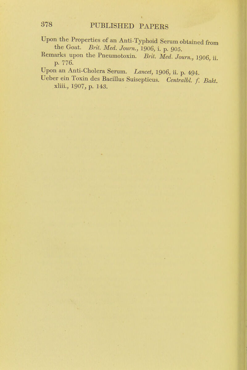 Upon the Properties of an Anti-Typhoid Serum obtained from the Goat. Brit. Med. Journ., 1906, i. p. 905. Remarks upon the Pneumotoxin. Brit. Med. Journ., 1Q06 ii p. 776. ' ' Upon an Anti-Cholera Serum. Lancet, 1906, ii. p. 494. Ueber ein Toxin des BaciUus Suisepticus. Centralbl. f. Bakt. xhii., 1907, p. 143.
