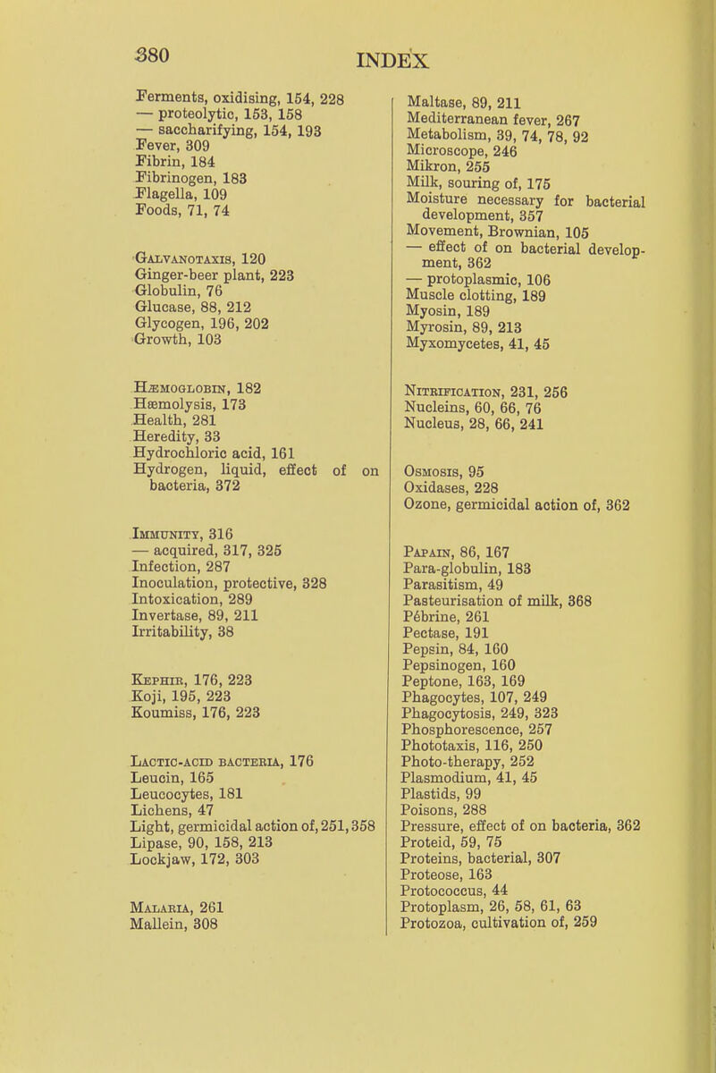 Ferments, oxidising, 154, 228 — proteolytic, 153, 158 — saccharifying, 154, 193 Fever, 309 Fibrin, 184 Fibrinogen, 183 Flagella, 109 Foods, 71, 74 GAIiVANOTAXIS, 120 Ginger-beer plant, 223 Globulin, 76 Glucase, 88, 212 Glycogen, 196, 202 Growth, 103 HEMOGLOBIN, 182 Haemolysis, 173 Health, 281 Heredity, 33 Hydrochloric acid, 161 Hydrogen, liquid, effect of on bacteria, 372 Immunity, 316 — acquired, 317, 325 Infection, 287 Inoculation, protective, 328 Intoxication, 289 Invertase, 89, 211 Irritability, 38 Kephie, 176, 223 Koji, 195, 223 Koumiss, 176, 223 Lactic-ACID bacteeu, 176 Leucin, 165 Leucocytes, 181 Lichens, 47 Light, germicidal action of, 251,358 Lipase, 90, 158, 213 Lockjaw, 172, 303 Malaeia, 261 Mallein, 308 Maltase, 89, 211 Mediterranean fever, 267 MetaboUsm, 39, 74, 78, 92 Microscope, 246 Mikron, 255 Milk, souring of, 175 Moisture necessary for bacterial development, 357 Movement, Brownian, 105 — effect of on bacterial develop- ment, 362 — protoplasmic, 106 Muscle clotting, 189 Myosin, 189 Myrosin, 89, 213 Myxomycetes, 41, 45 NlTEIFICATION, 231, 256 Nucleins, 60, 66, 76 Nucleus, 28, 66, 241 Osmosis, 95 Oxidases, 228 Ozone, germicidal action of, 362 Papain, 86, 167 Para-globulin, 183 Parasitism, 49 Pasteurisation of milk, 368 P6brine, 261 Pectase, 191 Pepsin, 84, 160 Pepsinogen, 160 Peptone, 163, 169 Phagocytes, 107, 249 Phagocytosis, 249, 323 Phosphorescence, 257 Phototaxis, 116, 250 Photo-therapy, 252 Plasmodium, 41, 45 Plastids, 99 Poisons, 288 Pressure, effect of on bacteria, 362 Proteid, 59, 75 Proteins, bacterial, 307 Proteose, 163 Protococcus, 44 Protoplasm, 26, 58, 61, 63 Protozoa, cultivation of, 259