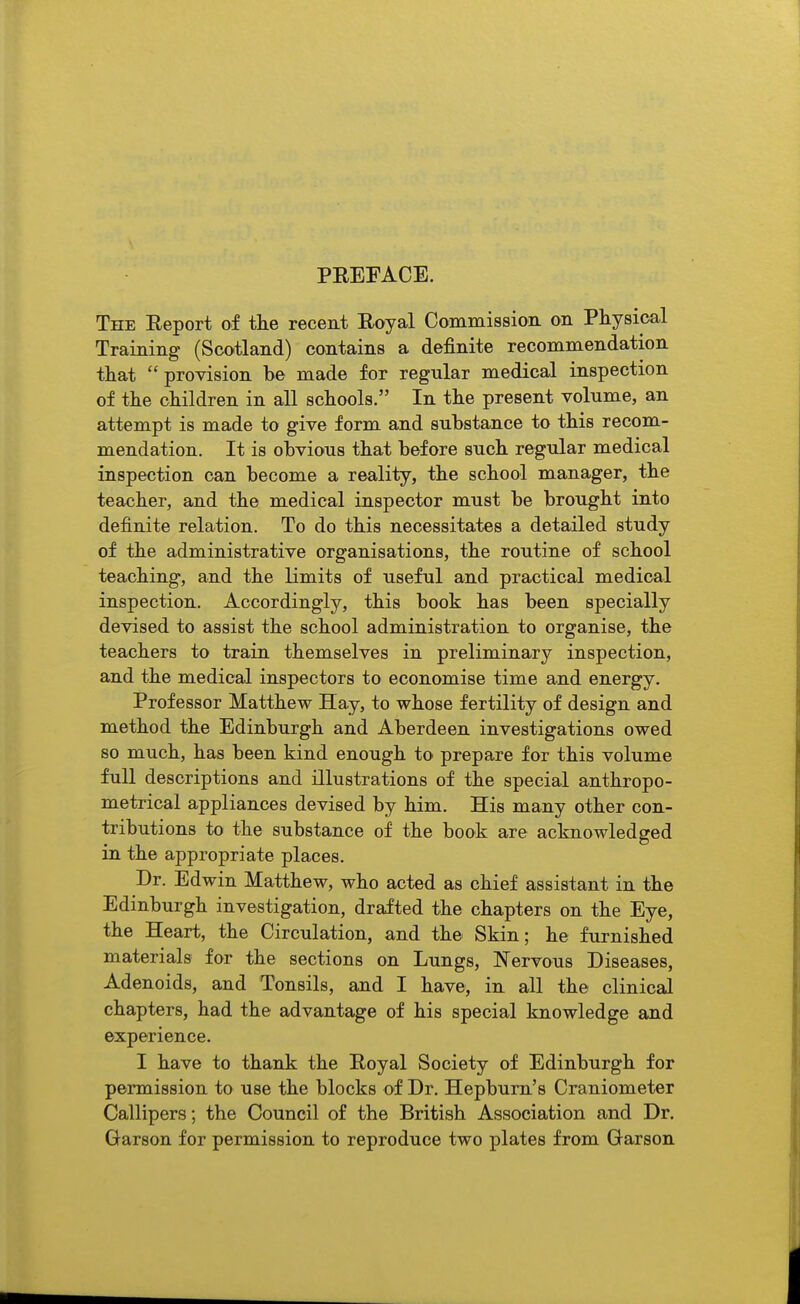 PREFACE. The Eeport of the recent Royal Commission on Physical Training (Scotland) contains a definite recommendation that provision be made for regular medical inspection of the children in all schools. In the present volume, an attempt is made to give form and substance to this recom- mendation. It is obvious that before such regular medical inspection can become a reality, the school manager, the teacher, and the medical inspector must be brought into definite relation. To do this necessitates a detailed study of the administrative organisations, the routine of school teaching, and the limits of useful and practical medical inspection. Accordingly, this book has been specially devised to assist the school administration to organise, the teachers to train themselves in preliminary inspection, and the medical inspectors to economise time and energy. Professor Matthew Hay, to whose fertility of design and method the Edinburgh and Aberdeen investigations owed so much, has been kind enough to prepare for this volume full descriptions and illustrations of the special anthropo- metrical appliances devised by him. His many other con- tributions to the substance of the book are acknowledged in the appropriate places. Dr. Edwin Matthew, who acted as chief assistant in the Edinburgh investigation, drafted the chapters on the Eye, the Heart, the Circulation, and the Skin; he furnished materials for the sections on Lungs, Nervous Diseases, Adenoids, and Tonsils, and I have, in all the clinical chapters, had the advantage of his special knowledge and experience. I have to thank the Royal Society of Edinburgh for permission to use the blocks of Dr. Hepburn's Craniometer Callipers; the Council of the British Association and Dr. Garson for permission to reproduce two plates from Garson