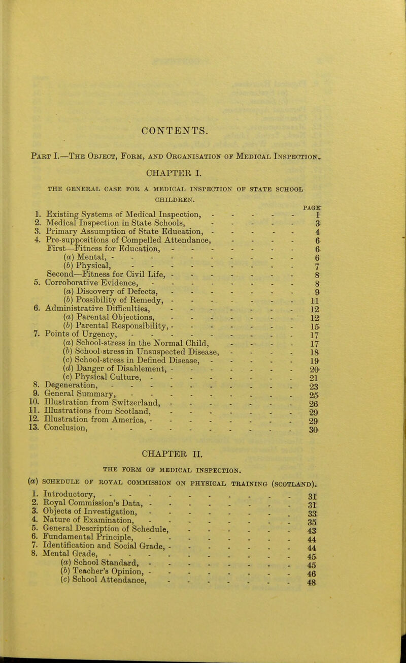 Part I.—The Object, Form, and Organisation of Medical Inspection. CHAPTER I. THE GENERAL CASE FOR A MEDICAL INSPECTION OF STATE SCHOOL CHILDREN. PAGE 1. Existing Systems of Medical Inspection, 1 2. Medical Inspection in State Schools, 3- 3. Primary Assumption of State Education, 4 4. Pre-suppositions of Compelled Attendance, .... 6 Eirst—Eitness for Education, & (a) Mental, - 6 (6) Physical, 7 Second—Eitness for Civil Life, 8 5. Corroborative Evidence, 8 (a) Discovery of Defects, 9^ (b) Possibility of Remedy, 11 6. Administrative Difficulties, 12 (a) Parental Objections, 12 (b) Parental Responsibility, 15. 7. Points of Urgency, 17 (a) School-stress in the Normal Child, - - - - 17 (6) School-stress in Unsuspected Disease, . . . . ig (c) School-stress in Defined Disease, 19 (d) Danger of Disablement, 20 (e) Physical Culture, 21 8. Degeneration, 23 9. General Summary, 25 10. Illustration from Switzerland, 26 11. Illustrations from Scotland, 29 12. Illustration from America, 29 13. Conclusion, 30 CHAPTER II. THE FORM OF MEDICAL INSPECTION, (a) SCHEDULE OF ROYAL COMMISSION ON PHYSICAL TRAINING (SCOTLAND). 1. Introductory, 3j 2. Royal Commission's Data, 31 3. Objects of Investigation, .33 4. Nature of Examination, - 35 5. General Description of Schedule, 43 6. Fundamental Principle, 44 7. Identification and Social Grade, 44 8. Mental Grade, 4^ {a) School Standard, 45 (6) Teacher's Opinion, 4g (c) School Attendance, 4g